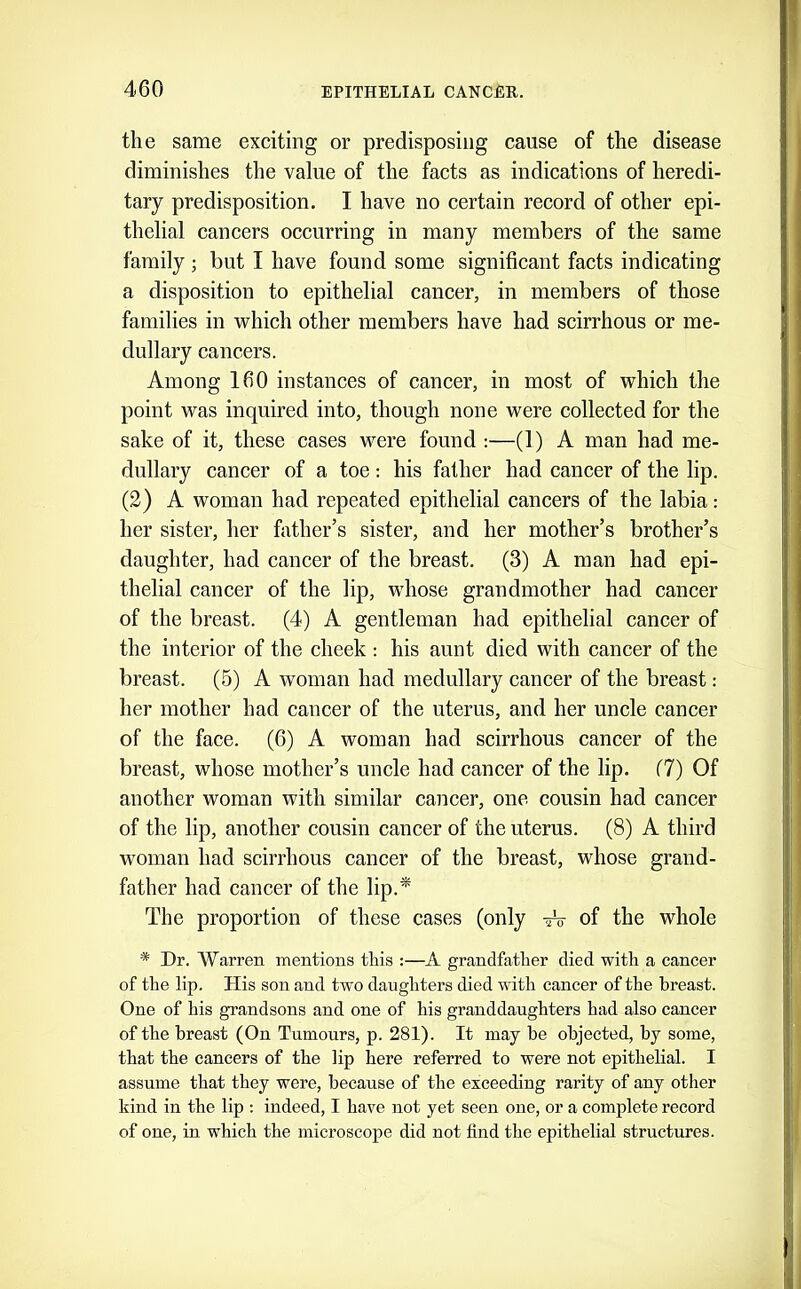 the same exciting or predisposing cause of the disease diminishes the value of the facts as indications of heredi- tary predisposition. I have no certain record of other epi- thelial cancers occurring in many members of the same family; but I have found some significant facts indicating a disposition to epithelial cancer, in members of those families in which other members have had scirrhous or me- dullary cancers. Among 160 instances of cancer, in most of which the point was inquired into, though none were collected for the sake of it, these cases were found :—(1) A man had me- dullary cancer of a toe ; his father had cancer of the lip. (2) A woman had repeated epithelial cancers of the labia: her sister, her father’s sister, and her mother’s brother’s daughter, had cancer of the breast. (3) A man had epi- thelial cancer of the lip, whose grandmother had cancer of the breast. (4) A gentleman had epithelial cancer of the interior of the cheek : his aunt died with cancer of the breast. (5) A woman had medullary cancer of the breast: her mother had cancer of the uterus, and her uncle cancer of the face. (6) A woman had scirrhous cancer of the breast, whose mother’s uncle had cancer of the lip. (7) Of another woman with similar cancer, one cousin had cancer of the lip, another cousin cancer of the uterus. (8) A third woman had scirrhous cancer of the breast, whose grand- father had cancer of the lip.* The proportion of these cases (only -Ar of the whole * Dr. Warren mentions tliis :—A grandfather died with a cancer of the lip. His son and two daughters died with cancer of the breast. One of his grandsons and one of his granddaughters had also cancer of the breast (On Tumours, p. 281). It may be objected, by some, that the cancers of the lip here referred to were not epithelial. I assume that they were, because of the exceeding rarity of any other kind in the lip : indeed, I have not yet seen one, or a complete record of one, in which the microscope did not find the epithelial structures.