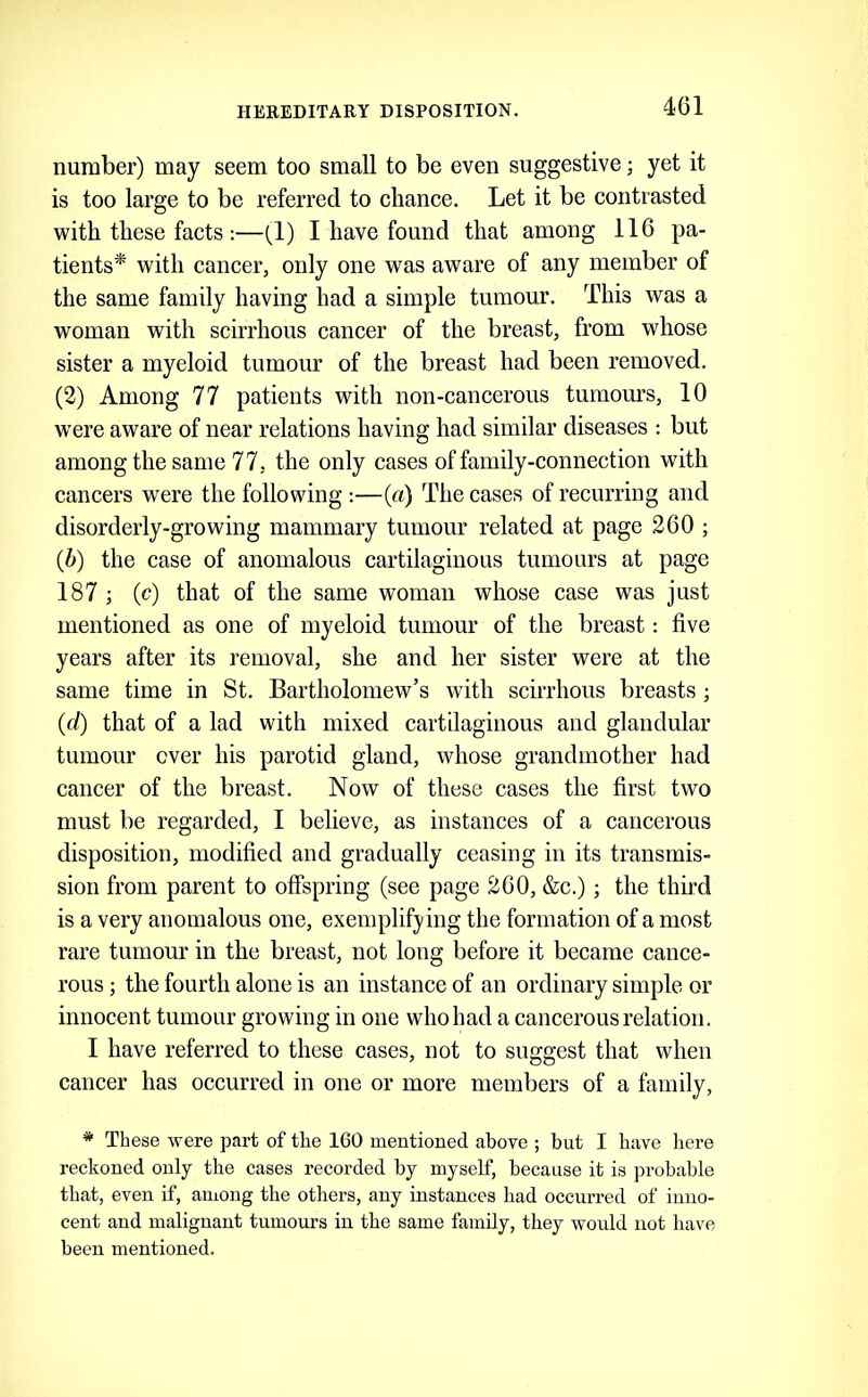 number) may seem too small to be even suggestive; yet it is too large to be referred to chance. Let it be contrasted with these facts :—(1) I have found that among 116 pa- tients^ with cancer, only one was aware of any member of the same family having had a simple tumour. This was a woman with scirrhous cancer of the breast, from whose sister a myeloid tumour of the breast had been removed. (2) Among 77 patients with non-cancerous tumours, 10 w'ere aware of near relations having had similar diseases ; but among the same 77, the only cases of family-connection with cancers were the following :—(a) The cases of recurring and disorderly-growing mammary tumour related at page 260 ; (6) the case of anomalous cartilaginous tumours at page 187 ; (c) that of the same woman whose case was just mentioned as one of myeloid tumour of the breast: five years after its removal, she and her sister were at the same time in St. Bartholomew’s with scirrhous breasts ; (d) that of a lad with mixed cartilaginous and glandular tumour over his parotid gland, whose grandmother had cancer of the breast. Now of these cases the first two must be regarded, I believe, as instances of a cancerous disposition, modified and gradually ceasing in its transmis- sion from parent to offspring (see page 260, &c.); the third is a very anomalous one, exemplifying the formation of a most rare tumour in the breast, not long before it became cance- rous ; the fourth alone is an instance of an ordinary simple or innocent tumour growing in one who had a cancerous relation. I have referred to these cases, not to suggest that when cancer has occurred in one or more members of a family, * These were part of the 160 mentioned above ; but I have here reckoned only the cases recorded by myself, because it is probable that, even if, among the others, any instances had occurred of inno- cent and malignant tumours in the same family, they would not have been mentioned.