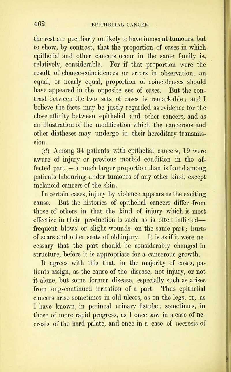 the rest are peculiarly unlikely to have innocent tumours, but to show, by contrast, that the proportion of cases in which epithelial and other cancers occur in the same family is, relatively, considerable. For if that proportion were the result of chance-coincidences or errors in observation, an equal, or nearly equal, proportion of coincidences should have appeared in the opposite set of cases. But the con- trast between the two sets of cases is remarkable; and I believe the facts may be justly regarded as evidence for the close affinity between epithelial and other cancers, and as an illustration of the modification which the cancerous and other diatheses may undergo in their hereditary transmis- sion. (d) Among 34 patients with epithelial cancers, 19 were aware of injury or previous morbid condition in the af- fected parta much larger proportion than is found among patients labouring under tumours of any other kind, except melanoid cancers of the skin. In certain cases, injury by violence appears as the exciting cause. But the histories of epithelial cancers difier from those of others in that the kind of injury which is most effective in their production is such as is often inflicted— frequent blows or slight wounds on the same part; hurts of scars and other seats of old injury. It is as if it were ne- cessary that the part should be considerably changed in structure, before it is appropriate for a cancerous growth. It agrees with this thal-, in the majority of cases, pa- tients assign, as the cause of the disease, not injury, or not it alone, but some former disease, especially such as arises from long-continued irritation of a part. Thus epithelial cancers arise sometimes in old ulcers, as on the legs, or, as I have known, in perineal urinary fistula?; sometimes, in those of more rapid progress, as I once saw in a case of ne- crosis of the hard palate, and once in a case of necrosis of