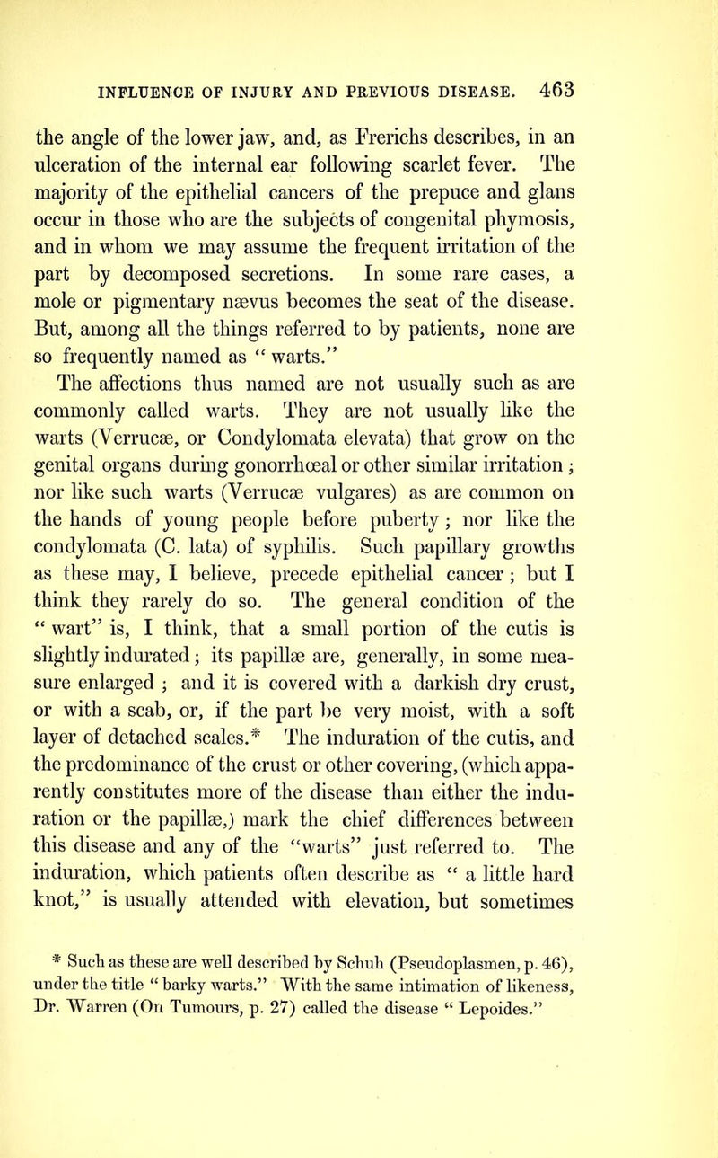 the angle of the lower jaw, and, as Frerichs describes, in an ulceration of the internal ear following scarlet fever. The majority of the epithelial cancers of the prepuce and glans occur in those who are the subjects of congenital phymosis, and in whom we may assume the frequent irritation of the part by decomposed secretions. In some rare cases, a mole or pigmentary nsevus becomes the seat of the disease. But, among all the things referred to by patients, none are so frequently named as “ warts.” The affections thus named are not usually such as are commonly called warts. They are not usually like the warts (Verrucse, or Condylomata elevata) that grow on the genital organs during gonorrhmal or other similar irritation ; nor like such warts (Verrucse vulgares) as are common on the hands of young people before puberty; nor like the condylomata (C. lata) of syphilis. Such papillary growths as these may, 1 believe, precede epithelial cancer; but I think they rarely do so. The general condition of the “ wart” is, I think, that a small portion of the cutis is slightly indurated; its papillm are, generally, in some mea- sure enlarged ; and it is covered with a darkish dry crust, or with a scab, or, if the part be very moist, with a soft layer of detached scales.^ The induration of the cutis, and the predominance of the crust or other covering, (which appa- rently constitutes more of the disease than either the indu- ration or the papillge,) mark the chief differences between this disease and any of the “warts” just referred to. The induration, which patients often describe as “ a little hard knot,” is usually attended with elevation, but sometimes * Sucli as these are well described by Scbub (Pseudoplasmen, p. 46), under tbe title “ barky warts.” With tbe same intimation of likeness. Dr. Warren (On Tumours, p. 27) called tlie disease “ Lepoides.”