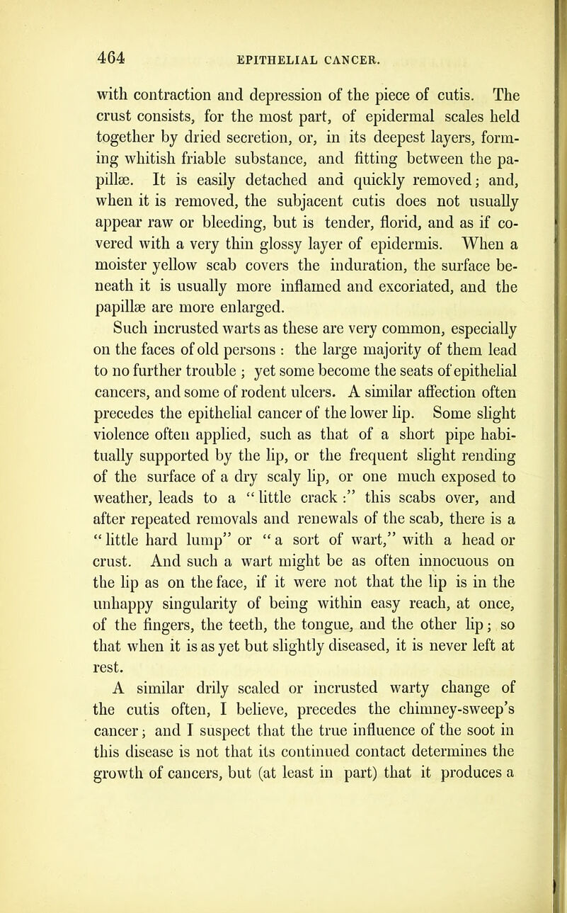 with contraction and depression of the piece of cutis. The crust consists, for the most part, of epidermal scales held together by dried secretion, or, in its deepest layers, form- ing whitish friable substance, and fitting between the pa- pillae. It is easily detached and quickly removed; and, when it is removed, the subjacent cutis does not usually appear raw or bleeding, but is tender, florid, and as if co- vered with a very thin glossy layer of epidermis. When a moister yellow scab covers the induration, the surface be- neath it is usually more inflamed and excoriated, and the papillae are more enlarged. Such incrusted warts as these are very common, especially on the faces of old persons : the large majority of them lead to no further trouble ; yet some become the seats of epithelial cancers, and some of rodent ulcers. A similar affection often precedes the epithelial cancer of the lower lip. Some slight violence often applied, such as that of a short pipe habi- tually supported by the lip, or the frequent slight rending of the surface of a dry scaly lip, or one much exposed to weather, leads to a “ little crack this scabs over, and after repeated removals and renewals of the scab, there is a “ little hard lump” or “ a sort of wart,” with a head or crust. And such a wart might be as often innocuous on the lip as on the face, if it were not that the lip is in the unhappy singularity of being within easy reach, at once, of the fingers, the teeth, the tongue, and the other lip; so that when it is as yet but slightly diseased, it is never left at rest. A similar drily scaled or incrusted warty change of the cutis often, I believe, precedes the chimney-sweep’s cancer; and I suspect that the true influence of the soot in this disease is not that its continued contact determines the growth of cancers, but (at least in part) that it produces a