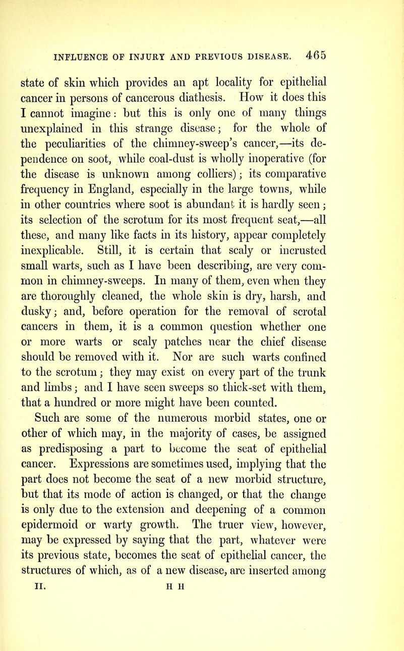 state of skin which provides an apt locality for epithelial cancer in persons of cancerous diathesis. How it does this I cannot imagine: but this is only one of many things unexplained in this strange disease; for the whole of the peculiarities of the chimney-sweep’s cancer,—its de- pendence on soot, while coal-dust is wholly inoperative (for the disease is unknown among colliers); its comparative frequency in England, especially in the large towns, while in other countries where soot is abundant it is hardly seen; its selection of the scrotum for its most frequent seat,—all these, and many like facts in its history, appear completely inexplicable. Still, it is certain that scaly or incrusted small warts, such as I have been describing, are very com- mon in chimney-sweeps. In many of them, even when they are thoroughly cleaned, the whole skin is dry, harsh, and dusky; and, before operation for the removal of scrotal cancers in them, it is a common question whether one or more warts or scaly patches near the chief disease should be removed with it. Nor are such warts confined to the scrotum; they may exist on every part of the trunk and limbs; and I have seen sweeps so thick-set with them, that a hundred or more might have been counted. Such are some of the numerous morbid states, one or other of which may, in the majority of cases, be assigned as predisposing a part to become the seat of epithelial cancer. Expressions are sometimes used, implying that the part does not become the seat of a new morbid structiu’e, but that its mode of action is changed, or that the change is only due to the extension and deepening of a common epidermoid or warty growth. The truer view, however, may be expressed by saying that the part, whatever were its previous state, becomes the seat of epithelial cancer, the structures of which, as of a new disease, are inserted among II. H H