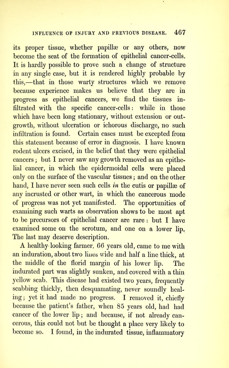 its proper tissue, whether papillae or any others, now become the seat of the formation of epithelial cancer-cells. It is hardly possible to prove such a change of structure in any single case, but it is rendered highly probable by this,—that in those warty structures which we remove because experience makes us believe that they are in progress as epithelial cancers, we find the tissues in- filtrated with the specific cancer-cells: while in those which have been long stationary, without extension or out- growth, without ulceration or ichorous discharge, no such infiltration is found. Certain cases must be excepted from this statement because of error in diagnosis. I have known rodent ulcers excised, in the belief that they were epithelial cancers; but I never saw any growth removed as an epithe- lial cancer, in which the epidermoidal cells were placed only on the surface of the vascular tissues; and on the other hand, I have never seen such cells in the cutis or papillae of any incrusted or other wart, in which the cancerous mode of progress was not yet manifested. The opportunities of examining such warts as observation shows to be most apt to be precursors of epithelial cancer are rare : but I have examined some on the scrotum, and one on a lower lip. The last may deserve description. A healthy-looking farmer, 66 years old, came to me with an induration, about two lines wide and half a line thick, at the middle of the florid margin of his lower lip. The indurated part was slightly sunken, and covered with a thin yellow scab. This disease had existed two years, frequently scabbing thickly, then desquamating, never soundly heal- ing ; yet it had made no progress. I removed it, chiefly because the patient’s father, when 85 years old, had had cancer of the lower lip; and because, if not already can- cerous, this could not but be thought a place very likely to become so. I found, in the indurated tissue, inflammatory