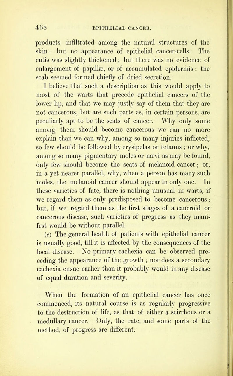 products infiltrated among the natural structures of the skin : but no ap})earance of epithelial cancer-cells. The cutis was slightly thickened; but there was no evidence of enlargement of papillae, or of accumulated epidermis : the scab seemed formed chiefly of dried secretion. I believe that sueh a description as this would apply to most of the warts that precede epithelial cancers of the lower lip, and that we may justly say of them that they are not cancerous, but are such parts as, in certain persons, are peculiarly apt to be the seats of cancer. Why only some among them should become cancerous we can no more explain than we can why, among so many injuries inflicted, so few should be followed by erysipelas or tetanus ; or why, among so many pigmentary moles or mevi as may be found, only few should become the seats of melanoid cancer; or, in a yet nearer parallel, why, when a person has many such moles, the melanoid cancer should appear in only one. In these varieties of fate, there is nothing unusual in warts, if we regard them as only predisposed to become cancerous; but, if we regard them as the first stages of a cancroid or cancerous disease, such varieties of progress as they mani- fest would be without parallel. (e) The general health of patients with epithelial cancer is usually good, till it is affected by the consequences of the local disease. No primary cachexia can be observed pre- ceding the appearance of the growth ; nor does a secondary cachexia ensue earlier than it probably would in any disease of equal duration and severity. When the formation of an epithelial cancer has once commenced, its natural course is as regularly progressive to the destruction of life, as that of either a scirrhous or a medullary caneer. Only, the rate, and some parts of the method, of progress are different.