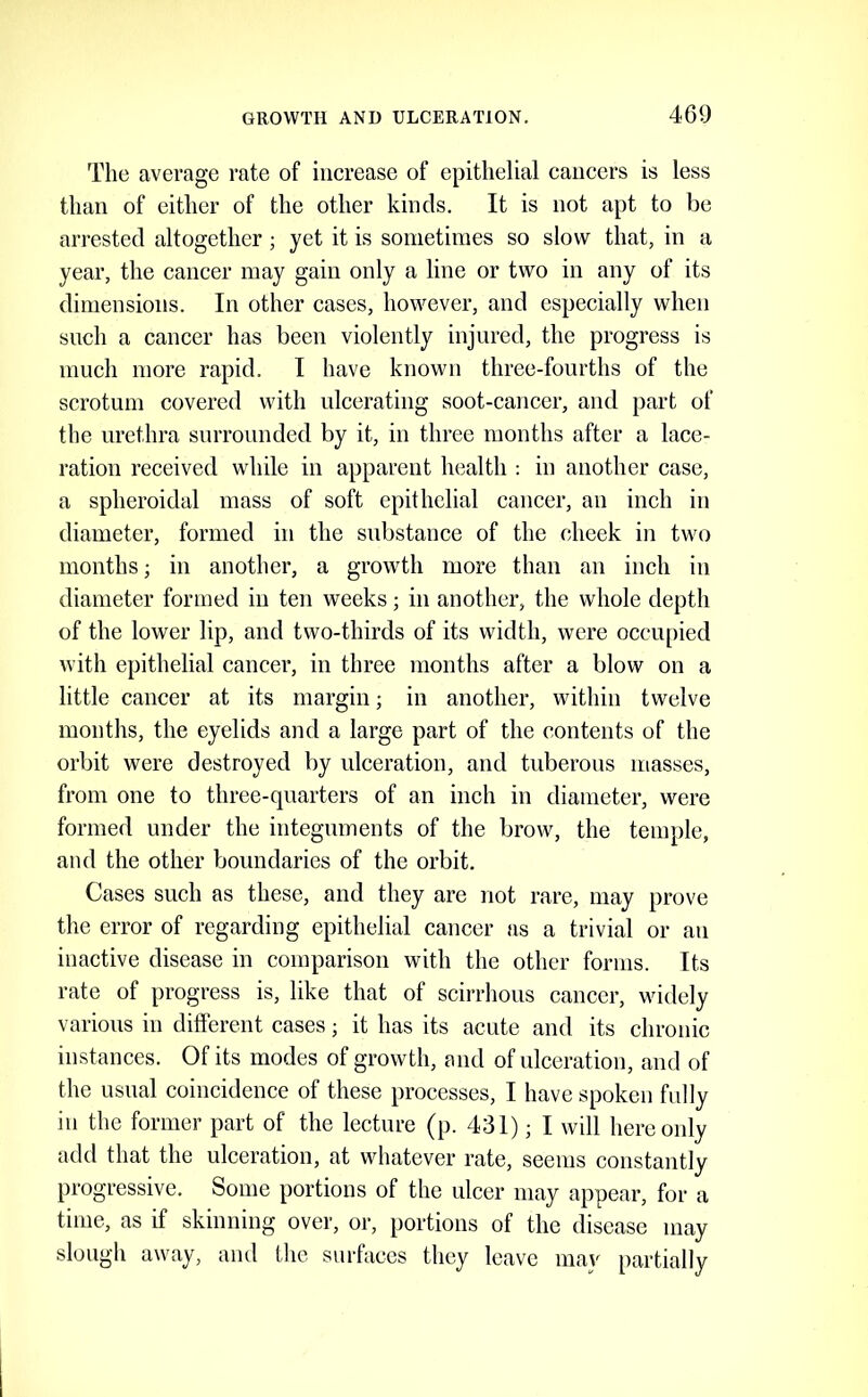 The average rate of increase of epithelial cancers is less than of either of the other kinds. It is not apt to be arrested altogether; yet it is sometimes so slow that, in a year, the cancer may gain only a line or two in any of its dimensions. In other cases, however, and especially when such a cancer has been violently injured, the progress is much more rapid. I have known three-fourths of the scrotum covered with ulcerating soot-cancer, and part of the urethra surrounded by it, in three months after a lace- ration received while in apparent health : in another case, a spheroidal mass of soft epithelial cancer, an inch in diameter, formed in the substance of the cheek in two months; in another, a growth more than an inch in diameter formed in ten weeks; in another, the whole depth of the lower lip, and two-thirds of its width, were occupied with epithelial cancer, in three months after a blow on a little cancer at its margin; in another, within twelve months, the eyelids and a large part of the contents of the orbit were destroyed by ulceration, and tuberous masses, from one to three-quarters of an inch in diameter, were formed under the integuments of the brow, the temple, and the other boundaries of the orbit. Cases such as these, and they are not rare, may prove the error of regarding epithelial cancer as a trivial or an inactive disease in comparison with the other forms. Its rate of progress is, like that of scirrlious cancer, widely various in different cases; it has its acute and its chronic instances. Of its modes of growth, and of ulceration, and of the usual coincidence of these processes, I have spoken fully in the former part of the lecture (p. 431); I will here only add that the ulceration, at whatever rate, seems constantly progressive. Some portions of the ulcer may appear, for a time, as if skinning over, or, portions of the disease may slough away, and the surfaces they leave may partially