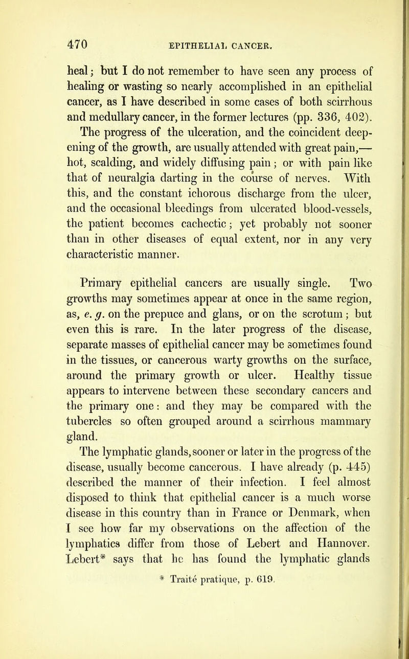 heal; but I do not remember to have seen any process of healing or wasting so nearly accomplished in an epithelial cancer, as I have described in some cases of both scirrhous and medullary cancer, in the former lectures (pp. 336, 402). The progress of the ulceration, and the coincident deep- ening of the growth, are usually attended with great pain,— hot, scalding, and widely diffusing pain; or with pain like that of neuralgia darting in the course of nerves. With this, and the constant ichorous discharge from the ulcer, and the occasional bleedings from ulcerated blood-vessels, the patient becomes cachectic; yet probably not sooner than in other diseases of equal extent, nor in any very characteristic manner. Primary epithelial cancers are usually single. Two growths may sometimes appear at once in the same region, as, e. g. on the prepuce and glans, or on the scrotum; but even this is rare. In the later progress of the disease, separate masses of epithelial cancer may be sometimes found in the tissues, or cancerous warty growths on the surface, around the primary growth or ulcer. Healthy tissue appears to intervene between these secondary cancers and the primary one: and they may be compared with the tubercles so often grouped around a scirrhous mammary gland. The lymphatic glands, sooner or later in the progress of the disease, usually become cancerous. I have already (p. 445) described the manner of their infection. I feel almost disposed to tlhiik that epithelial cancer is a much worse disease in this country than in Prance or Denmark, when I see how far my observations on the affection of the lymphatics differ from those of Lebert and Hannover. Lebert* says that he has found the lymphatic glands * Traite pratique, p. 619