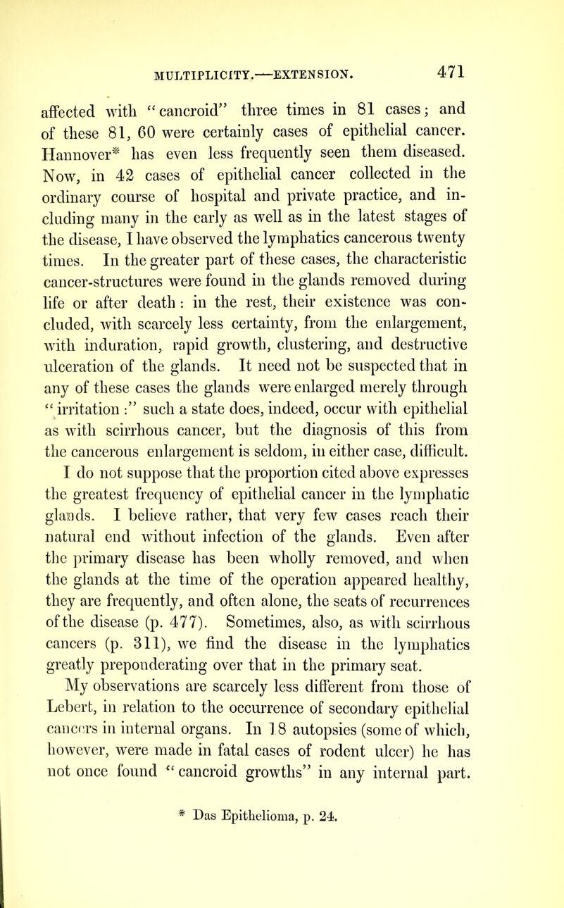 affected with “cancroid” three times in 81 cases; and of these 81, 60 were certainly cases of epithelial cancer. Hannover* has even less frequently seen them diseased. Now, in 42 cases of epithelial cancer collected in the ordinary course of hospital and private practice, and in- cluding many in the early as well as in the latest stages of the disease, I have observed the lymphatics cancerous twenty times. In the greater part of these cases, the characteristic cancer-structures were found in the glands removed during life or after death: in the rest, their existence was con- cluded, with scarcely less certainty, from the enlargement, with induration, rapid growth, clustering, and destructive ulceration of the glands. It need not be suspected that in any of these cases the glands were enlarged merely through “ irritation such a state does, indeed, occur with epithelial as with scirrhous cancer, but the diagnosis of this from the cancerous enlargement is seldom, in either case, difficult. I do not suppose that the proportion cited above expresses the greatest frequency of epithelial cancer in the lymphatic glands. I believe rather, that very few cases reach their natural end without infection of the glands. Even after tlie primary disease has been wholly removed, and when the glands at the time of the operation appeared healthy, they are frequently, and often alone, the seats of recurrences of the disease (p. 477). Sometimes, also, as with scirrhous cancers (p. 311), we find the disease in the lymphatics greatly preponderating over that in the primary seat. ]\Iy observations are scarcely less different from those of Lebert, in relation to the occurrence of secondary epithelial cancers in internal organs. In 1 8 autopsies (some of which, however, were made in fatal cases of rodent ulcer) he has not once found “ cancroid growths” in any internal part. * Das Epithelioma, p. 24.