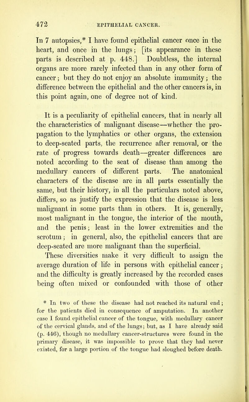 In 7 autopsies,* I have found epithelial cancer once in the heart, and once in the lungs; [its appearance in these parts is described at p, 448.] Doubtless, the internal organs are more rarely infected than in any other form of cancer; but they do not enjoy an absolute immunity; the difference between the epithelial and the other cancers is, in this point again, one of degree not of kind. It is a peculiarity of epithelial cancers, that in nearly all the characteristics of malignant disease—whether the pro- pagation to the lymphatics or other organs, the extension to deep-seated parts, the recurrence after removal, or the rate of progress towards death—greater differences are noted according to the seat of disease than among the medullary cancers of different parts. The anatomical characters of the disease are in all parts essentially the same, but their history, in all the particulars noted above, differs, so as justify the expression that the disease is less malignant in some parts than in others. It is, generally, most malignant in the tongue, the interior of the mouth, and the penis; least in the lower extremities and the scrotum; in general, also, the epithelial cancers that are deep-seated are more malignant than the superficial. These diversities make it very difficult to assign the average duration of life in persons with epithelial cancer; and the difficulty is greatly increased by the recorded cases being often mixed or confounded with those of other * In two of these the disease had not reached its natural end; for the patients died in consequence of amputation. In another case I found epithelial cancer of the tongue, with medullary cancer of the cervical glands, and of the lungs; but, as I have already said (p. 416), though no medullary cancer-structures were found in the primary disease, it was impossible to prove that they had never existed, for a large portion of the tongue had sloughed before death.