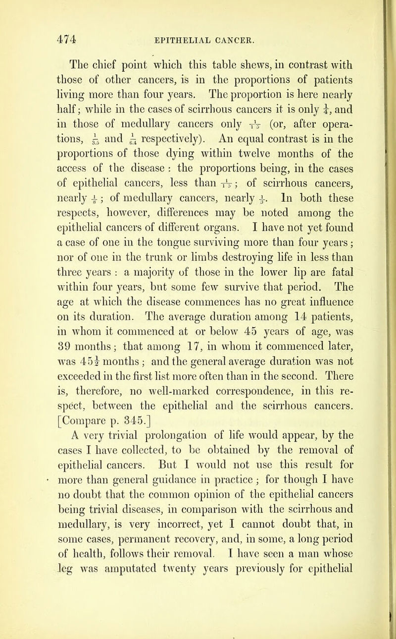 The chief point which this table shews, in contrast with those of other cancers, is in the proportions of patients living more than four years. The proportion is here nearly half; while in the cases of scirrhous cancers it is only i, and in those of medullary cancers only tV (or, after opera- tions, i and respectively). An equal contrast is in the proportions of those dying within twelve months of the access of the disease : the proportions being, in the cases of epithelial cancers, less than -iV; of scirrhous cancers, nearly a ; of medullary cancers, nearly In both these respects, however, differences may be noted among the epithelial cancers of different organs. I have not yet found a case of one in the tongue surviving more than four years; nor of one in the trunk or limbs destroying life in less than three years : a majority of those in the lower lip are fatal within four years, but some few survive that period. The age at which the disease commences has no great influence on its duration. The average duration among 14 patients, in whom it commenced at or below 45 years of age, was 39 months; that among 17, in whom it commenced later, was 451^ months ; and the general average duration was not exceeded in the first list more often than in the second. There is, therefore, no well-marked correspondence, in this re- spect, between the epithelial and the scirrhous cancers. [Compare p. 345.] A very trivial prolongation of life would appear, by the cases I have collected, to bo obtained by the removal of epithelial cancers. But I would not use this result for more than general guidance in practice ; for though I have no doubt that the common opinion of the epithelial cancers being trivial diseases, in comparison with the scirrhous and medullary, is very incorrect, yet I cannot doubt that, in some cases, permanent recovery, and, in some, a long period of health, follows their removal. I have seen a man whose leg was amputated twenty years previously for epithelial