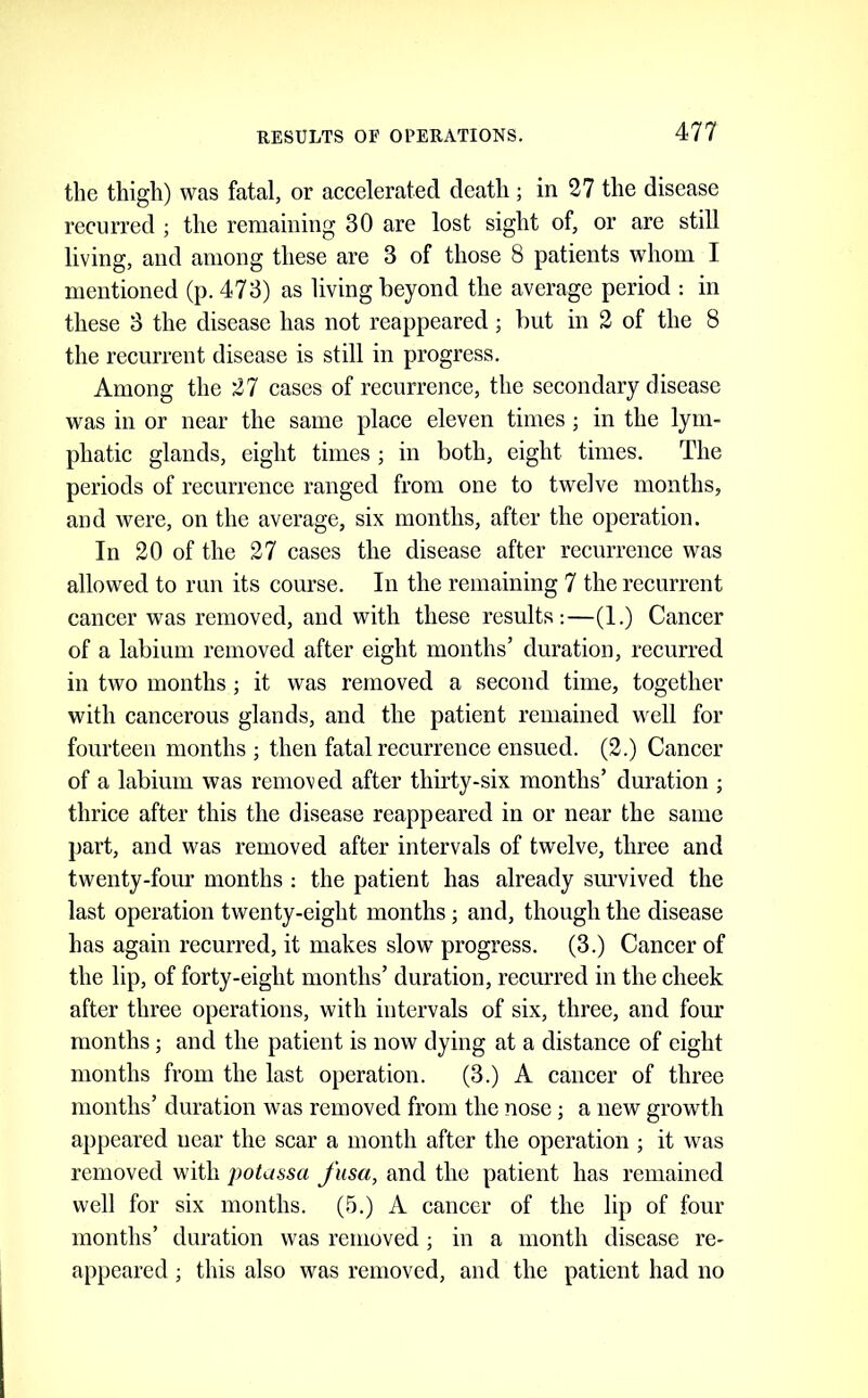 the thigh) was fatal, or accelerated death; in 27 the disease recurred ; the remaining 30 are lost sight of, or are still living, and among these are 3 of those 8 patients whom I mentioned (p. 473) as living beyond the average period ; in these 3 the disease has not reappeared; but in 2 of the 8 the recurrent disease is still in progress. Among the 27 cases of recurrence, the secondary disease was in or near the same place eleven times ; in the lym- phatic glands, eight times ; in both, eight times. The periods of recurrence ranged from one to twelve months, and were, on the average, six months, after the operation. In 20 of the 27 cases the disease after recurrence was allowed to run its course. In the remaining 7 the recurrent cancer was removed, and with these results:—(1.) Cancer of a labium removed after eight months’ duration, recurred in two months; it was removed a second time, together with cancerous glands, and the patient remained well for fourteen months ; then fatal recurrence ensued. (2.) Cancer of a labium was removed after thirty-six months’ duration ; thrice after this the disease reappeared in or near the same part, and was removed after intervals of twelve, three and twenty-four months : the patient has already smwived the last operation twenty-eight months; and, though the disease has again recurred, it makes slow progress. (3.) Cancer of the lip, of forty-eight months’ duration, recurred in the cheek after three operations, with intervals of six, three, and four months; and the patient is now dying at a distance of eight months from the last operation. (3.) A cancer of three months’ duration was removed from the nose; a new growth appeared near the scar a month after the operation ; it was removed with potassa J'usa, and the patient has remained well for six months. (.^.) A cancer of the lip of four months’ duration was removed; in a month disease re- appeared ; this also was removed, and the patient had no