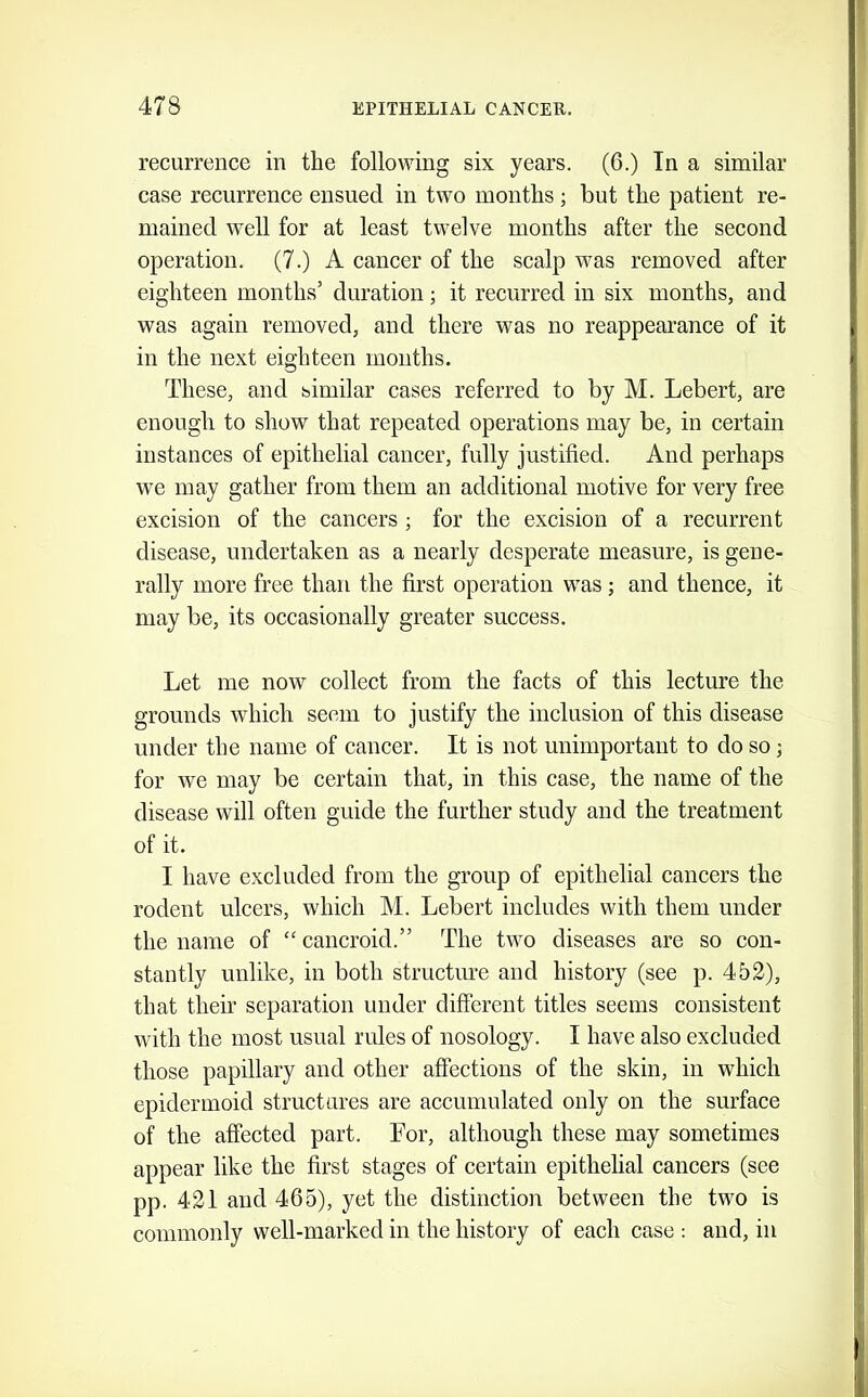 recurrence in the following six years. (6.) In a similar case recurrence ensued in two months ; but the patient re- mained well for at least twelve months after the second operation. (7.) A cancer of the scalp was removed after eighteen months’ duration; it recurred in six months, and was again removed, and there was no reappearance of it in the next eighteen months. These, and similar cases referred to by M. Lebert, are enough to show that repeated operations may be, in certain instances of epithelial cancer, fully justified. And perhaps we may gather from them an additional motive for very free excision of the cancers; for the excision of a recurrent disease, undertaken as a nearly desperate measure, is gene- rally more free than the first operation was; and thence, it may be, its occasionally greater success. Let me now collect from the facts of this lecture the grounds which seem to justify the inclusion of this disease under the name of cancer. It is not unimportant to do so; for we may be certain that, in this case, the name of the disease will often guide the further study and the treatment of it. I have excluded from the group of epithelial cancers the rodent ulcers, which M. Lebert includes with them under the name of “ cancroid.” The two diseases are so con- stantly unlike, in both structure and history (see p. 452), that their separation under different titles seems consistent with the most usual rules of nosology. I have also excluded those papillary and other affections of the skin, in which epidermoid structures are accumulated only on the surface of the affected part. For, although these may sometimes appear like the first stages of certain epithelial cancers (see pp. 421 and 465), yet the distinction between the two is commonly well-marked in the history of each case : and, in