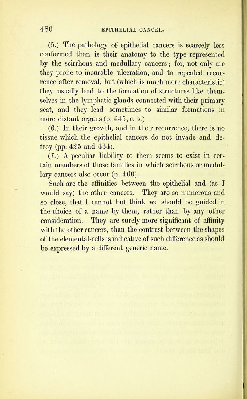(5.) The pathology of- epithelial cancers is scarcely less conformed than is their anatomy to the type represented hy the scirrhous and medullary cancers; for, not only are they prone to incurable ulceration, and to repeated recur- rence after removal, but (which is much more characteristic) they usually lead to the formation of structures like them- selves in the lymphatic glands connected with their primary seat, and they lead sometimes to similar formations in more distant organs (p. 445, e. s.) (6.) In their growth, and in their recurrence, there is no tissue which the epithelial cancers do not invade and de- troy (pp. 425 and 434). (7.) A peculiar liability to them seems to exist in cer- tain members of those families in which scirrhous or medul- lary cancers also occur (p. 460). Such are the affinities between the epithelial and (as I would say) the other cancers. They are so numerous and so close, that I cannot but think we should be guided in the choice of a name by them, rather than by any other consideration. They are surely more significant of affinity with the other cancers, than the contrast between the shapes of the elemental-cells is indicative of such difference as should be expressed by a different generic name.