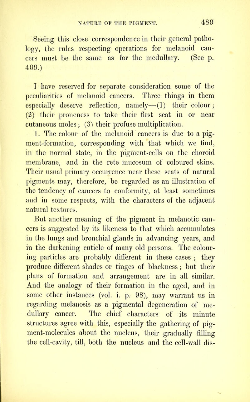 Seeing this close correspondence in their general patho- logy, the rules respecting operations for melanoid can- cers must be the same as for the medullary. (See p. 409.) I have reserved for separate consideration some of the peculiarities of melanoid cancers. Three things in them especially deserve reflection, namely—(1) their colour; (2) their proneness to take their first seat in or near cutaneous moles ; (3) their profuse multiplication. 1. The colour of the melanoid cancers is due to a pig- ment-formation, corresponding with that which we find, in the normal state, in the pigment-cells on the choroid membrane, and in the rete mucosum of coloured skins. Their usual primary occurrence near these seats of natural pigments may, therefore, be regarded as an illustration of the tendency of cancers to conformity, at least sometimes and in some respects, with the characters of the adjacent natural textures. But another meaning of the pigment in melanotic can- cers is suggested by its likeness to that which accumulates in the lungs and bronchial glands in advancing years, and in the darkening cuticle of many old persons. The colour- ing particles are probably different in these cases ; they produce different shades or tinges of blackness; but their plans of formation and arrangement are in all similar. And the analogy of their formation in the aged, and in some other instances (vol. i. p. 98), may warrant us in regarding melanosis as a pigmental degeneration of me- dullary cancer. The chief characters of its minute structures agree with this, especially the gathering of pig- ment-molecules about the nucleus, their gradually filling the cell-cavity, till, both the nucleus and the cell-wall dis-
