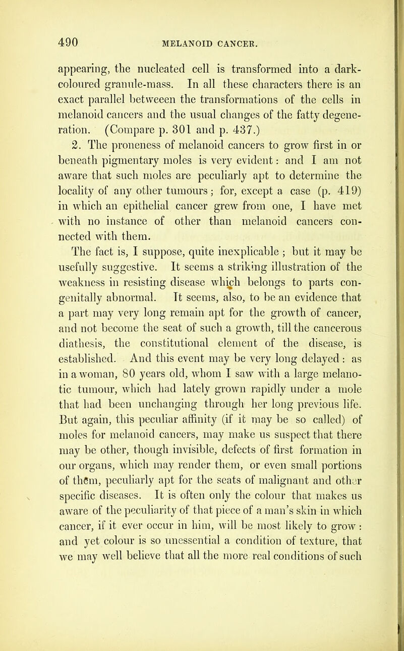 appearing, the nucleated cell is transformed into a dark- coloured granule-mass. In all these characters there is an exact parallel hetweeen the transformations of the cells in melanoid cancers and the usual changes of the fatty degene- ration. (Compare p. 301 and p. 437.) 2. The proneness of melanoid cancers to grow first in or beneath pigmentary moles is very evident: and I am not aware that such moles are peculiarly apt to determine the locality of any other tumours; for, except a case (p. 419) in which an epithelial cancer grew from one, I have met with no instance of other than melanoid cancers con- nected with them. The fact is, I suppose, quite inexplicable ; but it may be usefully suggestive. It seems a striking illustration of the weakness in resisting disease whiuh belongs to parts con- genitally abnormal. It seems, also, to be an evidence that a part may very long remain apt for the growth of cancer, and not become the seat of such a growth, till the cancerous diathesis, the constitutional element of the disease, is established. And this event may be very long delayed : as in a woman, 80 years old, whom I saw with a large melano- tic tumour, which had lately grown rapidly under a mole that had been unchanging through her long previous life. But again, this peculiar affinity (if it may be so called) of moles for melanoid cancers, may make us suspect that there may be other, though invisible, defects of first formation in our organs, which may render them, or even small portions of them, peculiarly apt for the seats of malignant and other specific diseases. It is often only the colour that makes us aware of the peculiarity of that piece of a man’s skin in which cancer, if it ever occur in him, will be most likely to grow : and yet colour is so unessential a condition of texture, that we may well believe that all the more real conditions of such