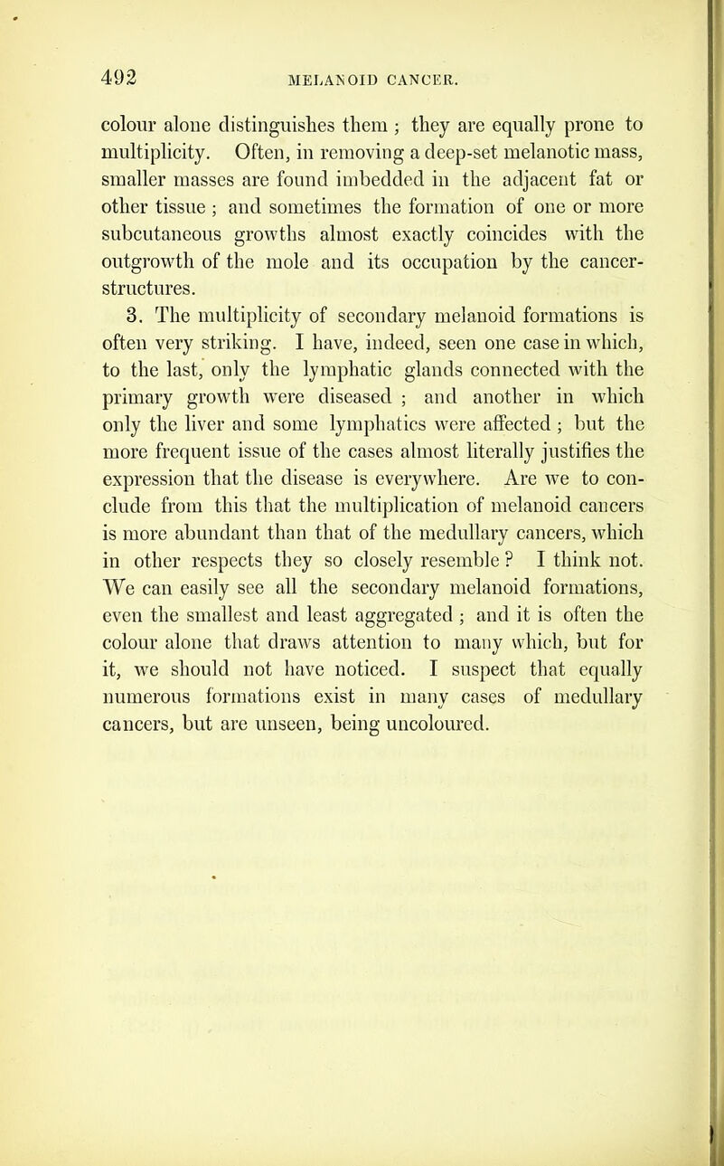 colour alone distinguishes them ; they are equally prone to multiplicity. Often, in removing a deep-set melanotic mass, smaller masses are found imbedded in the adjacent fat or other tissue ; and sometimes the formation of one or more subcutaneous growths almost exactly coincides with the outgrowth of the mole and its occupation by the cancer- structures. 3. The multiplicity of secondary melanoid formations is often very striking. I have, indeed, seen one case in which, to the last, only the lymphatic glands connected with the primary growth were diseased ; and another in which only the liver and some lymphatics were affected ; but the more frequent issue of the cases almost literally justifies the expression that the disease is everywhere. Are we to con- clude from this that the multiplication of melanoid cancers is more abundant than that of the medullary cancers, which in other respects they so closely resemble ? I think not. We can easily see all the secondary melanoid formations, even the smallest and least aggregated ; and it is often the colour alone that draws attention to many which, but for it, we should not have noticed. I suspect that equally numerous formations exist in many cases of medullary cancers, but are unseen, being uncoloured.