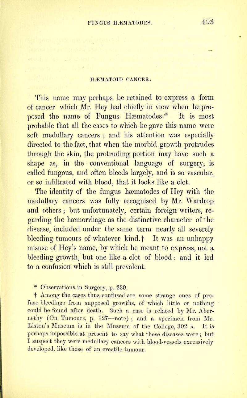 II^MATOTD CANCER. This name may perhaps be retained to express a form of cancer which Mr. Hey had chiefly in view when he pro- posed the name of Fungus Haematodes.'* It is most probable that all the cases to whieh he gave this name were soft medullary cancers ; and his attention was especially directed to the fact, that when the morbid growth protrudes through the skin, the protruding portion may have such a shape as, in the conventional language of surgery, is called fungous, and often bleeds largely, and is so vascular, or so infiltrated with blood, that it looks like a clot. The identity of the fungus hsematodes of Hey with the medullary cancers was fully recognised by Mr. Wardrop and others; but unfortunately, certain foreign writers, re- garding the hemorrhage as the distinctive character of the disease, included under the same term nearly all severely bleeding tumours of whatever kind.f It was an unhappy misuse of Hey’s name, by which he meant to express, not a bleeding growth, but one like a clot of blood : and it led to a confusion which is still prevalent. * Observations in Surgery, p. 239. t Among the cases thus confused are some strange ones of pro- fuse bleedings from supposed growths, of which little or nothing could be found after death. Such a case is related by Mr. Aber- nethy (On Tumours, p. 127—note) ; and a specimen from Mr. Liston’s Museum is in the Museum of the College, 302 a. It is perhaps impossible at present to say what these diseases were ; but I suspect they were medullary cancers with blood-vessels excessively developed, like those of an erectile tumour.