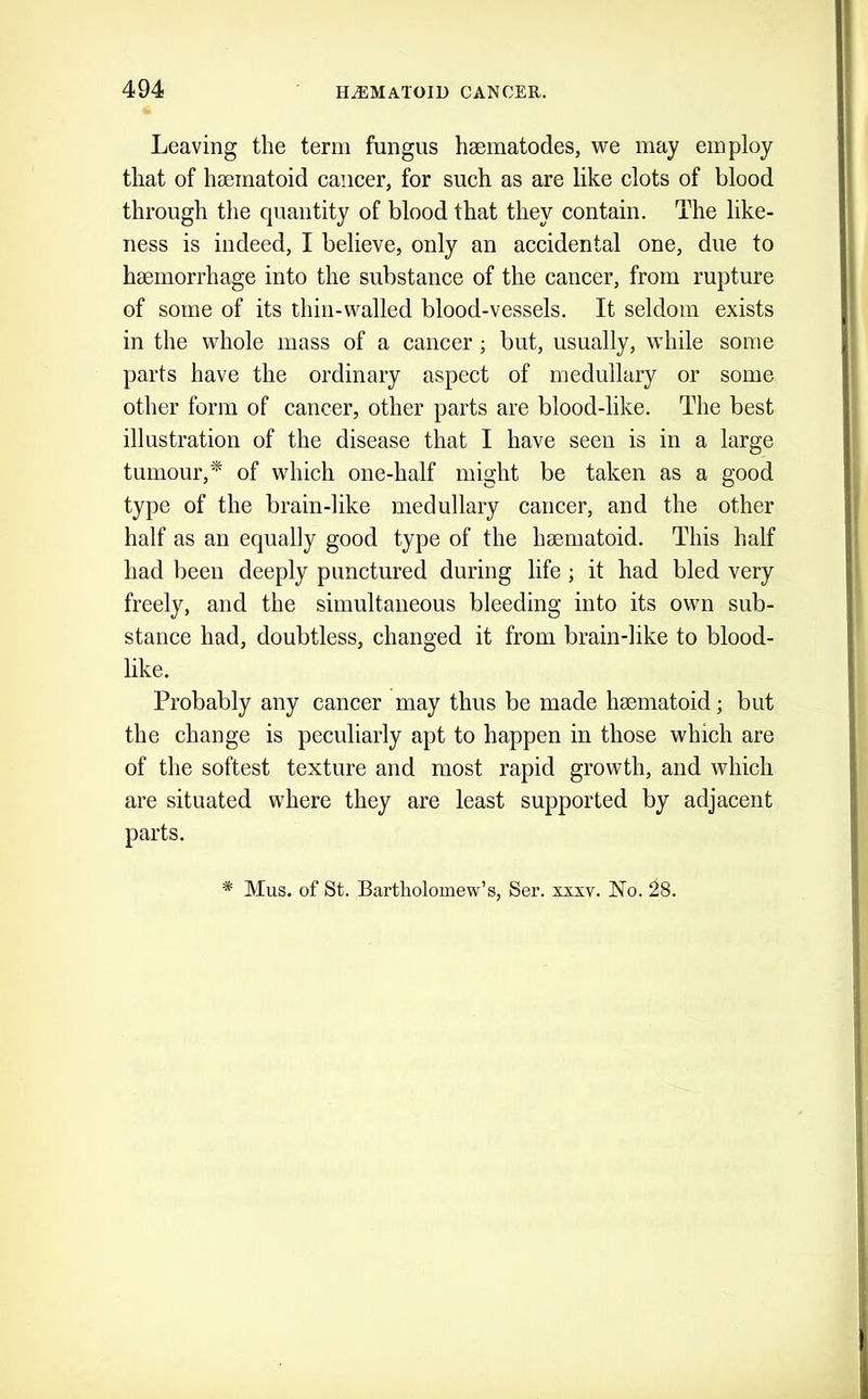 Leaving the term fungus haematodes, we may employ that of hseinatoid cancer, for such as are like clots of blood through the quantity of blood that they contain. The like- ness is indeed, I believe, only an accidental one, due to haemorrhage into the substance of the cancer, from rupture of some of its thin-walled blood-vessels. It seldom exists in the whole mass of a cancer j but, usually, while some parts have the ordinary aspect of medullary or some other form of cancer, other parts are blood-like. The best illustration of the disease that I have seen is in a large tumour,* of which one-half might be taken as a good type of the brain-like medullary cancer, and the other half as an equally good type of the heematoid. This half had been deeply punctured during life ; it had bled very freely, and the simultaneous bleeding into its own sub- stance had, doubtless, changed it from brain-like to blood- like. Probably any cancer may thus be made haematoid; but the change is peculiarly apt to happen in those which are of the softest texture and most rapid growth, and which are situated where they are least supported by adjacent parts.