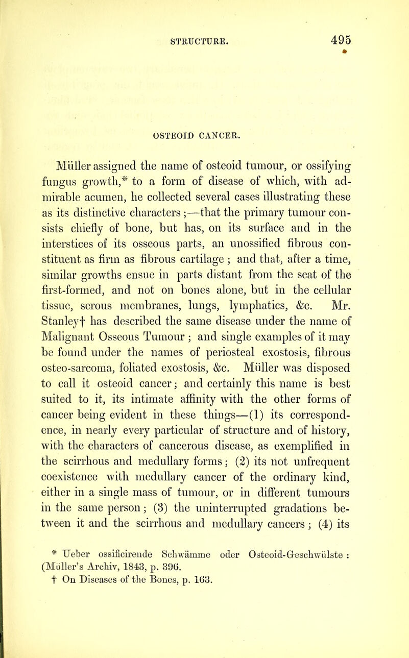 OSTEOID CANCER. Muller assigned the name of osteoid tumour, or ossifying fungus growth,* to a form of disease of which, with ad- mirable acumen, he collected several cases illustrating these as its distinctive characters ;—that the primary tumour con- sists chiefly of bone, but has, on its surface and in the interstices of its osseous parts, an unossifled fibrous con- stituent as firm as fibrous cartilage ; and that, after a time, similar growths ensue in parts distant from the seat of the first-formed, and not on bones alone, but in the cellular tissue, serous membranes, lungs, lymphatics, &c. Mr. Stanleyf has described the same disease under the name of Malignant Osseous Tumour ; and single examples of it may be found under the names of periosteal exostosis, fibrous osteo-sarcoma, foliated exostosis, &c. Muller was disposed to call it osteoid cancer; and certainly this name is best suited to it, its intimate affinity with the other forms of cancer being evident in these things—(1) its correspond- ence, in nearly every particular of structure and of history, with the characters of cancerous disease, as exemplified in the scirrhous and medullary forms; (2) its not unfrequent coexistence with medullary cancer of the ordinary kind, either in a single mass of tumour, or in different tumours in the same person; (3) the uninterrupted gradations be- tween it and the scirrhous and medullary cancers ; (4) its * TJeber ossificirende Scliwamme oder Osteoid-Gtescliwulste : (Muller’s Archiv, 1843, p. 39G. t On Diseases of the Bones, p. 163.