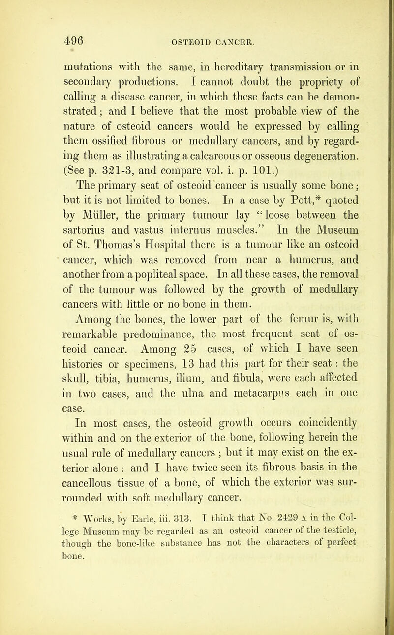 mutations with the same, in hereditary transmission or in secondary productions. I cannot doubt the propriety of calling a disease cancer, in which these facts can be demon- strated ; and 1 believe that the most probable view of the nature of osteoid cancers would be expressed by calling them ossified fibrous or medullary cancers, and by regard- ing them as illustrating a calcareous or osseous degeneration. (See p. 321-3, and compare vol. i. p. 101.) The primary seat of osteoid cancer is usually some bone; but it is not limited to bones. In a case by Pott,* quoted by Muller, the primary tumour lay “ loose between the sartorius and vastus internus muscles.” In the Museum of St. Thomas’s Hospital there is a tumour like an osteoid cancer, which was removed from near a humerus, and another from a popliteal space. In all these cases, the removal of the tumour was followed by the growdh of medullary cancers with little or no bone in them. Among the bones, the lower part of the femur is, with remarkable predominance, the most frequent seat of os- teoid cancer. Among 25 cases, of which I have seen histories or specimens, 13 had this part for their seat : the skull, tibia, humerus, ilium, and fibula, were each affected in two cases, and the ulna and metacarpus each in one case. In most cases, the osteoid growth occurs coincidently within and on the exterior of the bone, following herein the usual rule of medullary cancers ; but it may exist on the ex- terior alone : and I have twice seen its fibrous basis in the cancellous tissue of a bone, of which the exterior was sur- rounded with soft medullary cancer. * Works, by Earle, ill. 813. I tbink that No. 2429 a in the Col- lege Museum may be regarded as au osteoid cancer of the testicle, though the bone-like substance has not the characters of perfect bone.