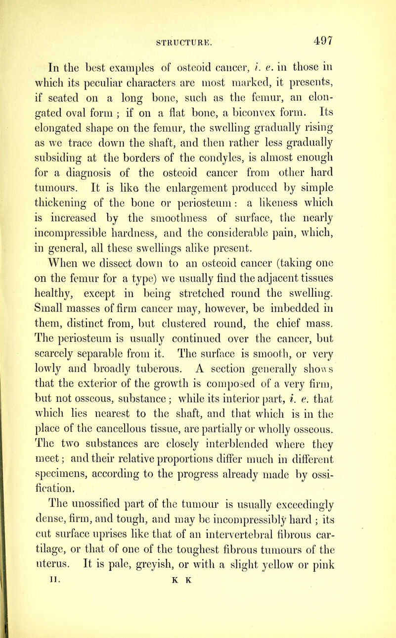 In the best examples of osteoid cancer, /. e. in those in which its peculiar characters are most marked, it presents, if seated on a long bone, such as the femur, an elon- gated oval form ; if on a flat bone, a biconvex form. Its elongated shape on the femur, the swelling gradually rising as we trace down the shaft, and then rather less gradually subsiding at the borders of the condyles, is almost enough for a diagnosis of the osteoid cancer from other hard tumours. It is like the enlargement produced by simple thickening of the bone or periosteum : a likeness which is increased by the smoothness of surface, the nearly incompressible hardness, and the considerable pain, which, in general, all these swellings alike present. When we dissect down to an osteoid cancer (taking one on the femur for a type) we usually find the adjacent tissues healthy, except in being stretched round the swelling. Small masses of firm cancer may, however, be imbedded in them, distinct from, but clustered round, the chief mass. The periosteum is usually continued over the cancer, but scarcely separable from it. The surface is smooth, or very lowly and broadly tuberous. A section generally sho«s that the exterior of the growth is composed of a very firm, but not osseous, substance ; while its interior part, i. e. that which lies nearest to the shaft, and that wliich is in the place of the cancellous tissue, are partially or wholly osseous. The two substances are closely interblended where they meet; and their relative proportions difier much in different specimens, according to the progress already made by ossi- fication. The unossified part of the tumour is usually exceedingly dense, firm, and tough, and may be incompressibly hard ; its cut surface uprises like that of an intervertebral fibrous car- tilage, or that of one of the toughest fibrous tumours of the uterus. It is pale, greyish, or with a slight yellow or pink II. K K