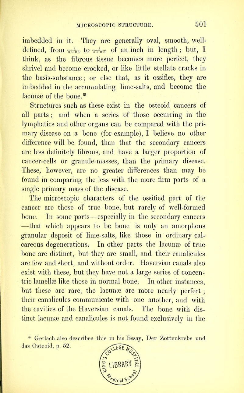 imbedded in it. 'fhey are generally oval, smooth, well- defined, from ToVo to of an inch in length ; but, I think, as the fibrous tissue becomes more perfect, they shrivel and become crooked, or like little stellate cracks in the basis-substance; or else that, as it ossifies, they are imbedded in the accumulating lime-salts, and become the lacunm of the bone.'* Structures such as these exist in the osteoid cancers of all parts; and when a series of those occurring in the lymphatics and other organs can be compared with the pri- mary disease on a bone (for example), I believe no other difference will be found, than that the secondary cancers are less definitely fibrous, and have a larger proportion of cancer-cells or granule-masses, than the primary disease. These, however, are no greater differences than may be found in comparing the less wdth the more firm parts of a single primary mass of the disease. The microscopic characters of the ossified part of the cancer are those of true bone, but rarely of well-formed bone. In some parts—especially in the secondary cancers —that w'hich appears to be bone is only an amorphous granular deposit of lime-salts, like those in ordinary cal- careous degenerations. In other parts the lacunae of true bone are distinct, but they are small, and their canalicules are few and short, and without order. Haversian canals also exist wfith these, but they have not a large series of concen- tric lamellae like those in normal bone. In other instances, but these are rare, the lacunae are more nearly perfect; their canalicules communicate wfith one another, and wfith the cavities of the Haversian canals. 'Fhe bone wdth dis- tinct lacunae and canalicules is not found exclusively in (he * Grerlacli also describes this in his Essay, Der Zottenkrehs uud das Osteoid, p. 52.