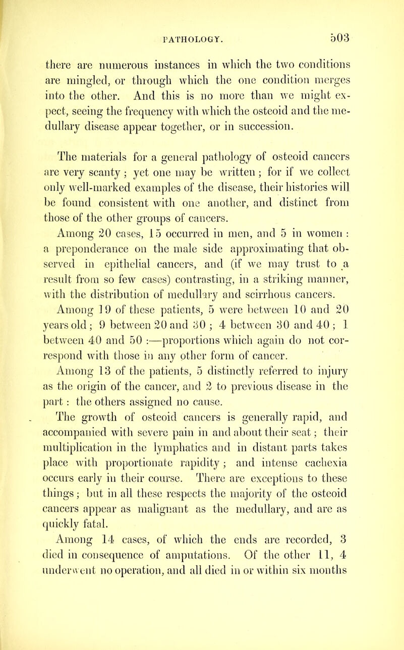 there are mimerous instances in wliicli the two conditions are mingled, or through which the one condition merges into the other. And this is no more than we might ex- pect, seeing the frequency with which the osteoid and the me- dullary disease appear together, or in succession. The materials for a general pathology of osteoid cancers are very scanty ; yet one may be written ; for if we collect only well-marked examples of the disease, their histories will be found consistent with one another, and distinct from those of the other groups of cancers. Among 20 cases, 15 occurred in men, and 5 in women : a preponderance on the male side ajjproximating that ob- served in epithelial cancers, and (if we may trust to a result from so few cases) contrasting, in a striking manner, with the distribution of medullary and scirrhous cancers. Among 19 of these patients, 5 were between 10 and 20 years old ; 9 between 20 and 30 ; 4 between 30 and 40 ; 1 between 40 and 50 :—proportions which again do not cor- respond with those in any other form of cancer. Among 13 of the patients, 5 distinctly referred to injury as the origin of the cancer, and 2 to previous disease in the pai't: the others assigned no cause. The growth of osteoid cancers is generally rapid, and accompanied with severe pain in and about their seat; their multiplication in the lymphatics and in distant parts takes place with ])roportionate rapidity ; and intense cachexia occurs early in their course. There are exceptions to these things; but in all these respects the majority of the osteoid cancers appear as malignant as the medullary, and are as quickly fatal. Among 14 cases, of which the ends are recorded, 3 died in consequence of amputations. Of the other 11, 4 unden\ ent no operation, and all died in or within six months