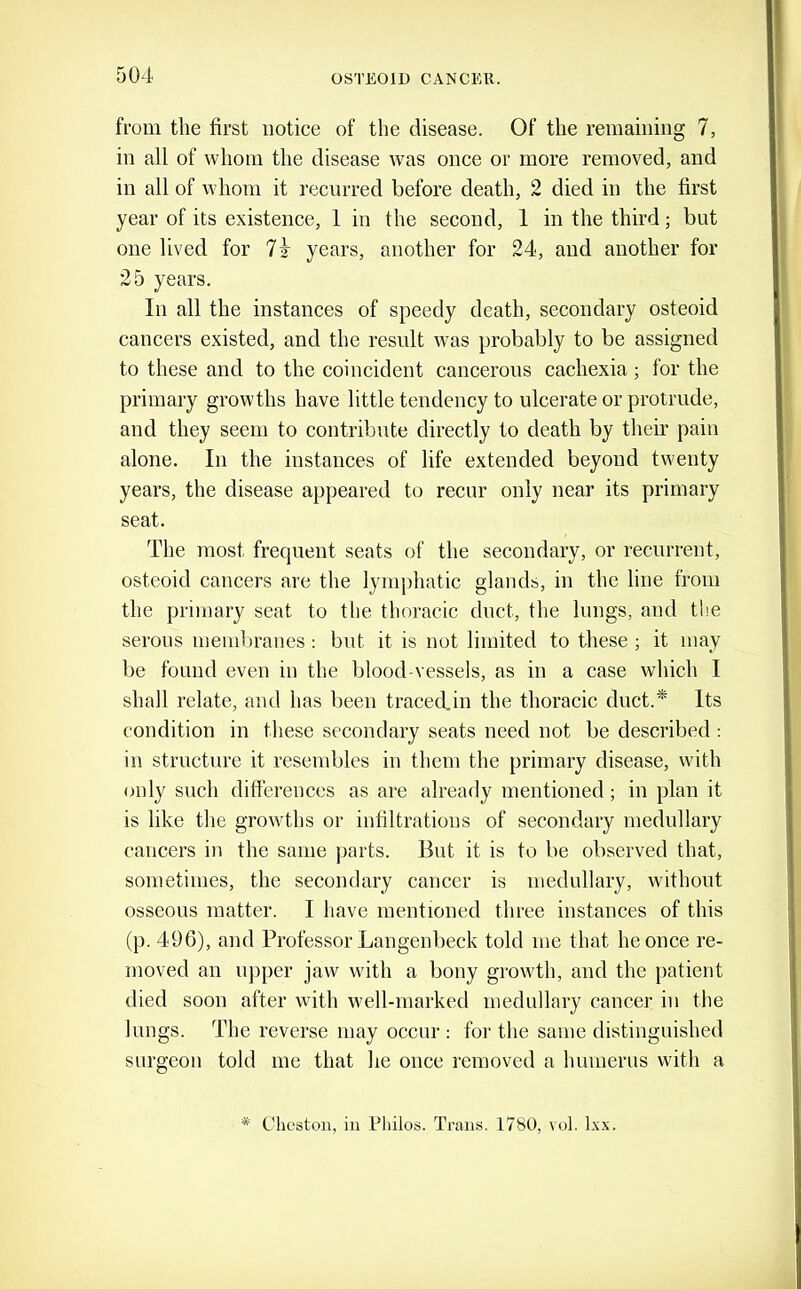 from the first notice of the disease. Of the remaining 7, in all of whom the disease was once or more removed, and in all of whom it recurred before death, 2 died in the first year of its existence, 1 in the second, 1 in the third; but one lived for years, another for 24, and another for 25 years. In all the instances of speedy death, secondary osteoid cancers existed, and the result was probably to be assigned to these and to the coincident cancerous cachexia; for the primary growths have little tendency to ulcerate or protrude, and they seem to contribute directly to death by their pain alone. In the instances of life extended beyond twenty years, the disease appeared to recur only near its primary seat. The most frequent seats of the secondary, or recurrent, osteoid cancers are the lymphatic glands, in the line from the primary seat to the thoracic duct, the lungs, and the serous membranes : bnt it is not limited to these ; it may be found even in the blood-vessels, as in a case which I shall relate, and has been tracecfin the thoracic duct.^ Its condition in these secondary seats need not be described : in structure it resembles in them the primary disease, with only such differences as are already mentioned; in plan it is like the growths or infiltrations of secondary medullary cancers in the same ])arts. But it is to be observed that, sometimes, the secondary cancer is medullary, without osseous matter. I have mentioned three instances of this (p. 496), and Professor Langenbeck told me that he once re- moved an ujiper jaw with a bony growth, and the patient died soon after with well-marked medullary cancer in the lungs. The reverse may occur : for the same distinguished surgeon told me that he once removed a humerus with a * Cheston, iii Pttilos. Trans. 1780, vol. L\x.