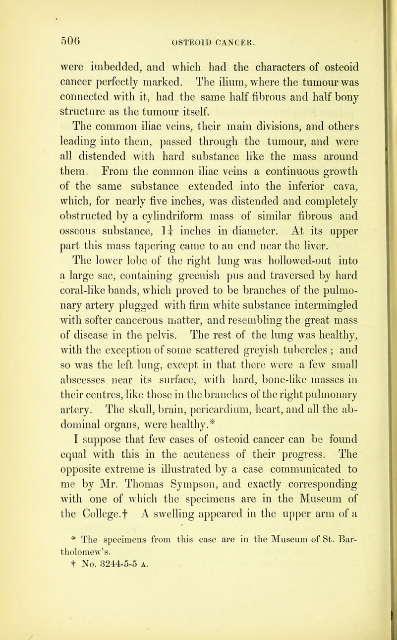 50(3 were imbedded, and which had the characters of osteoid cancer perfectly marked. The ilium, where the tumour was connected with it, had the same half fibrous and half bony structure as the tumour itself. The common iliac veins, their main divisions, and others leading into them, passed through the tumour, and were all distended with hard substance like the mass around them. From the common iliac veins a continuous growth of the same substance extended into the inferior cava, which, for nearly five inches, was distended and completely obstructed by a cylindriform mass of similar fibrous and osseous substance, li inches in diameter. At its upper part this mass tapering came to an end near the liver. The lower lobe of the right lung was hollowed-out into a large sac, containing greenish pus and traversed by hard coral-like bands, which proved to be branches of the pulmo- nary artery plugged with firm white substance intermingled with softer cancerous matter, and resembling the great mass of disease in the pelvis. The rest of the lung was healthy, with the exception of some scattered greyish tubercles ; and so was the left lung, except in that there were a few small abscesses near its surface, with hard, bone-like masses in their centres, like those in the branches of the right pidmonary artery. The skull, brain, pericardium, heart, and all the ab- dominal organs, were healthy.* I suppose that few cases of osteoid cancer can be found equal with this in the acuteness of their progress. The opposite extreme is illustrated by a case communicated to me by Mr. Thomas Sympson, and exactly corresponding with one of which the specimens are in the Museum of the College.t A swelling appeared in the upper arm of a * The specimens from this case are in the Museum of St. Bar- tholomew’s. t No. 3244-5-5 A.