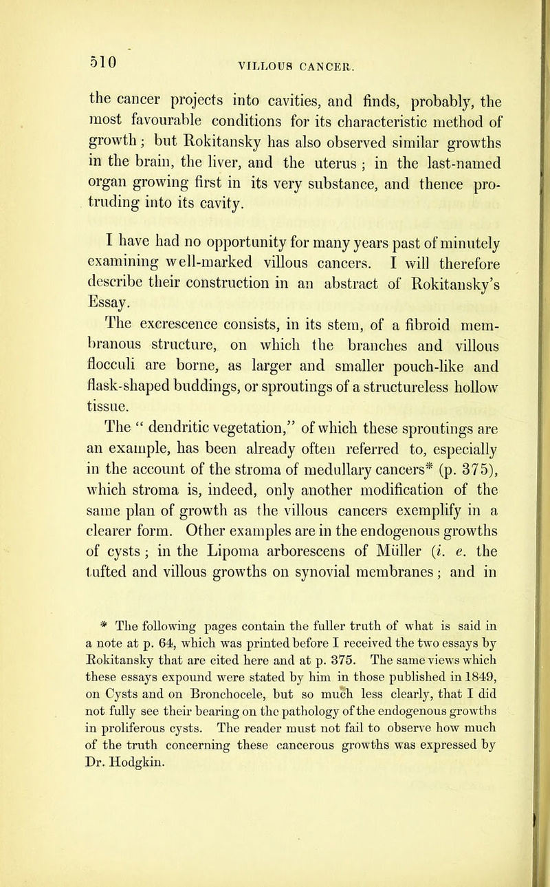 VILLOU8 CANCER. the cancer projects into cavities, and finds, probably, the most favourable conditions for its characteristic method of growth ; but Rokitansky has also observed similar growths in the brain, the liver, and the uterus ; in the last-named organ growing first in its very substance, and thence pro- truding into its cavity. I have had no opportunity for many years past of minutely examining well-marked villous cancers. I will therefore describe their construction in an abstract of Rokitansky’s Essay. The excrescence consists, in its stem, of a fibroid mem- branous structure, on which the branches and villous flocculi are borne, as larger and smaller pouch-like and flask-shaped buddings, or sproutings of a structureless hollow tissue. The “ dendritic vegetation,” of which these sproutings are an example, has been already often referred to, especially in the account of the stroma of medullary cancers* (p. 375), which stroma is, indeed, only another modification of the same plan of growth as the villous cancers exemplify in a clearer form. Other examples are in the endogenous growths of cysts ; in the Lipoma arborescens of Muller (i. e. the t lifted and villous growths on synovial membranes; and in * The following pages contain the fuller truth of what is said in a note at p. 64, which was printed before I received the two essays by Rokitansky that are cited here and at p. 375. The same views which these essays expound wmre stated by him in those published in 1849, on Cysts and on Bronchocele, but so much less clearly, that I did not fully see their bearing on the pathology of the endogenous growths in proliferous cysts. The reader must not fail to observe how much of the truth concerning these cancerous growths was expressed by Dr. Hodgkin.