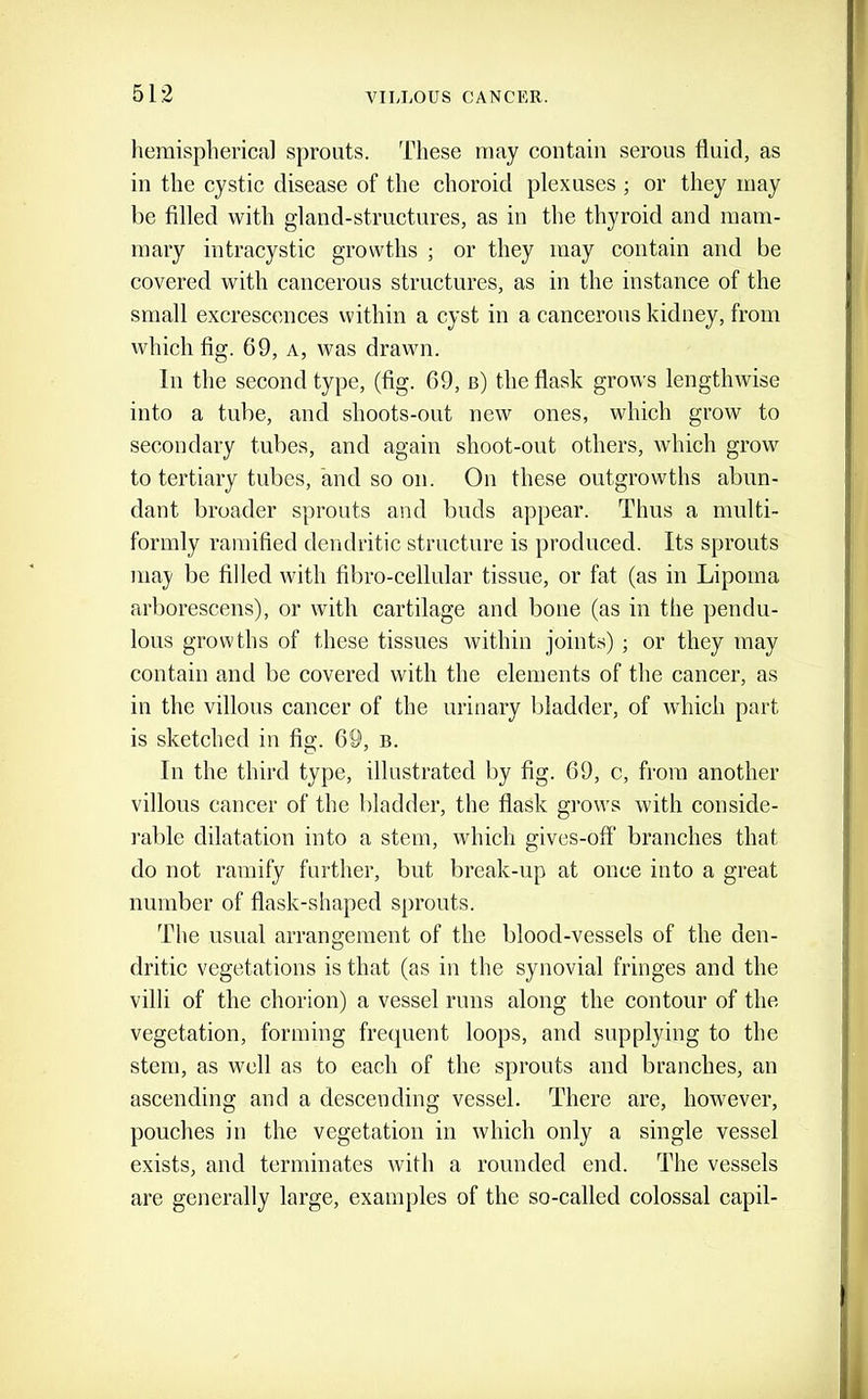 hemispherical sprouts. These may contain serous fluid, as in the cystic disease of the choroid plexuses ; or they may be filled with gland-structures, as in the thyroid and mam- mary intracystic growths ; or they may contain and be covered with cancerous structures, as in the instance of the small excrescences within a cyst in a cancerous kidney, from which fig. 69, A, was drawn. In the second type, (fig. 69, b) the flask grows lengthwise into a tube, and shoots-out new ones, which grow to secondary tubes, and again shoot-out others, which grow to tertiary tubes, and so on. On these outgrowths abun- dant broader sprouts and buds appear. Thus a multi- formly ramified dendritic structure is produced. Its sprouts may be filled with fibro-cellular tissue, or fat (as in Lipoma arborescens), or with cartilage and bone (as in tlie pendu- lous growths of these tissues within joints) ; or they may contain and be covered with the elements of the cancer, as in the villons cancer of the urinary bladder, of which part is sketched in fig. 69, b. In the third type, illustrated by fig. 69, c, from another villous cancer of the bladder, the flask grows with conside- rable dilatation into a stem, which gives-ofF branches that do not ramify further, but break-up at once into a great number of flask-shaped sprouts. The usual arrangement of the blood-vessels of the den- dritic vegetations is that (as in the synovial fringes and the villi of the chorion) a vessel runs along the contour of the vegetation, forming frequent loops, and supplying to the stem, as well as to each of the sprouts and branches, an ascending and a descending vessel. There are, however, pouches in the vegetation in which only a single vessel exists, and terminates with a rounded end. The vessels are generally large, examples of the so-called colossal capil-