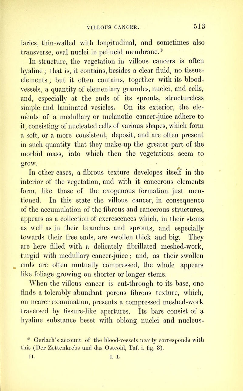 laries, thin-walled with longitudinal, and sometimes also transverse, oval nuclei in pellucid membrane.* In structure, the vegetation in villous cancers is often hyaline; that is, it contains, besides a clear fluid, no tissue- elements ; but it often contains, together with its blood- vessels, a quantity of elementary granules, nuclei, and cells, and, especially at the ends of its sprouts, structureless simple and laminated vesicles. On its exterior, the ele- ments of a medullary or melanotic cancer-juice adhere to it, consisting of nucleated cells of various shapes, which form a soft, or a more consistent, dejiosit, and are often present in such quantity that they make-up the greater part of the morbid mass, into which then the vegetations seem to grow. In other cases, a fibrous texture developes itself in the interior of the vegetation, and with it cancerous elements form, like those of the exogenous formation just men- tioned. In this state the villous cancer, in consequence of the accumulation of the fibrous and cancerous structures, ajipears as a collection of excrescences which, in their stems as Avell as in their branches and sprouts, and especially towards their free ends, are swollen thick and big. They are here filled with a delicately fibrillated meshed-work, turgid with medullary cancer-juice; and, as their swollen ^ ends are often mutually eompressed, the whole appears like foliage growing on shorter or longer stems. When the villous cancer is cut-through to its base, one finds a tolerably abundant porous fibrous texture, which, on nearer examination, presents a compressed meshed-work traversed by fissure-like apertures. Its bars consist of a hyaline substance beset with oblong nuclei and nucleus- * Gerlach’s account of the blood-vessels nearly corresponds with this (Der Zotteukrehs uud das Osteoid, Taf. i. fig. 3). II. li L