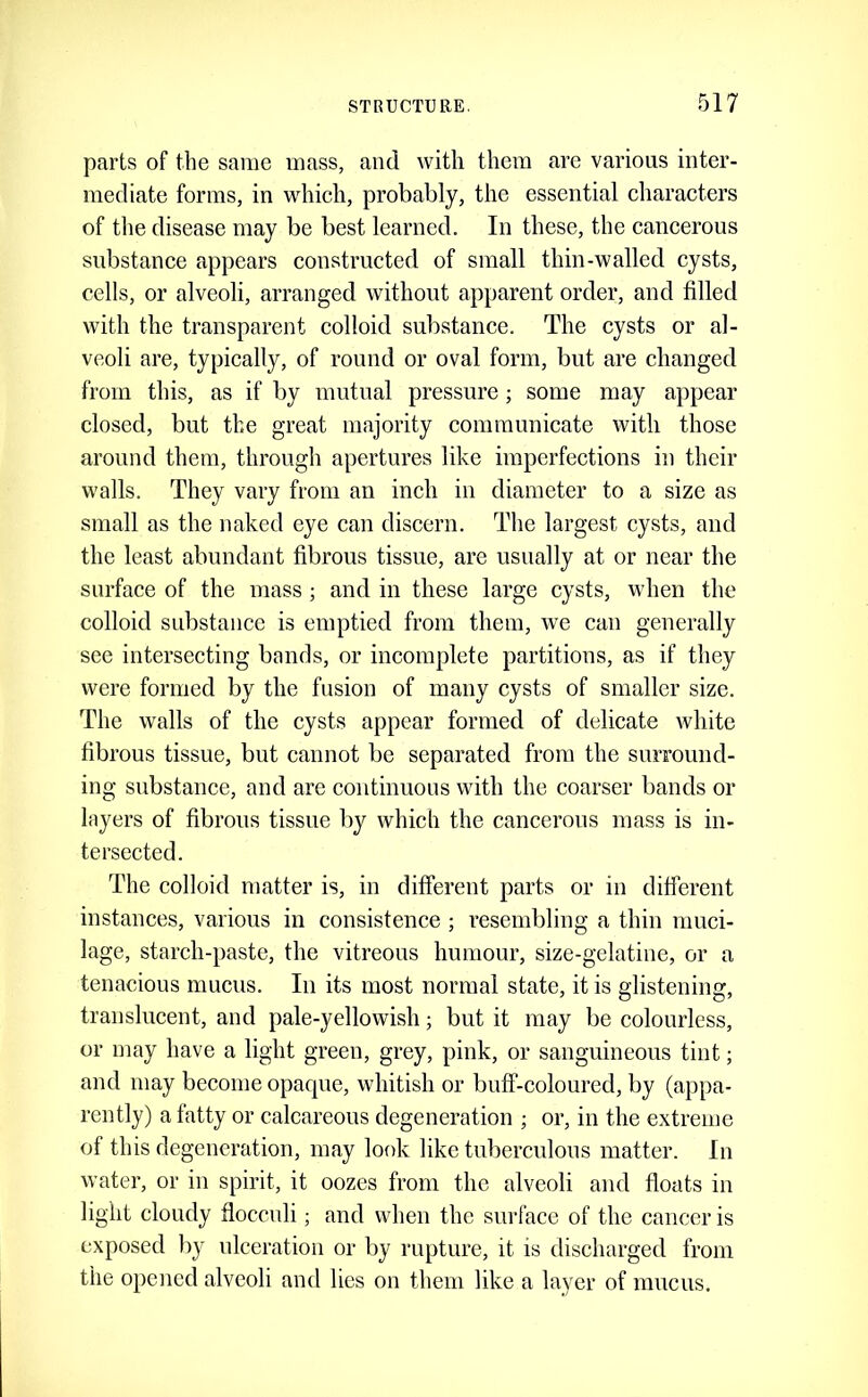 parts of the same mass, and with them are various inter- mediate forms, in which, probably, the essential characters of the disease may be best learned. In these, the cancerous substance appears constructed of small thin-walled cysts, cells, or alveoli, arranged without apparent order, and filled with the transparent colloid substance. The cysts or al- veoli are, typically, of round or oval form, but are changed from this, as if by mutual pressure; some may appear closed, but the great majority communicate with those around them, through apertures like imperfections in their walls. They vary from an inch in diameter to a size as small as the naked eye can discern. The largest cysts, and the least abundant fibrous tissue, are usually at or near the surface of the mass ; and in these large cysts, when the colloid substance is emptied from them, we can generally see intersecting bands, or incomplete partitions, as if they were formed by the fusion of many cysts of smaller size. The walls of the cysts appear formed of delicate white fibrous tissue, but cannot be separated from the surround- ing substance, and are continuous with the coarser bands or hiyers of fibrous tissue by which the cancerous mass is in- tersected. The colloid matter is, in different parts or in different instances, various in consistence ; resembling a thin muci- lage, starch-paste, the vitreous humour, size-gelatine, or a tenacious mucus. In its most normal state, it is glistening, translucent, and pale-yellowish; but it may be colourless, or may have a light green, grey, pink, or sanguineous tint; and may become opaque, whitish or buff-coloured, by (appa- rently) a fatty or calcareous degeneration ; or, in the extreme of this degeneration, may look like tubercnlous matter. In water, or in spirit, it oozes from the alveoli and floats in light cloudy floccnli; and when the surface of the cancer is exposed by ulceration or by rupture, it is discharged from the opened alveoli and lies on them like a layer of mucus.