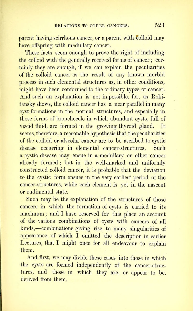 parent having scirrhous cancer, or a parent with Colloid may have oflFspring with medullary cancer. These facts seem enough to prove the right of including the colloid with the generally received forms of cancer; cer- tainly they are enough, if we can explain the peculiarities of the colloid cancer as the result of any known morbid process in such elemental structures as, in other conditions, might have been conformed to the ordinary types of cancer. And such an explanation is not impossible, for, as Roki- tansky shows, the colloid cancer has a near parallel in many cyst-formations in the normal structures, and especially in those forms of bronchocele in which abundant cysts, full of viscid fluid, are formed in the growing thyroid gland. It seems, therefore, a reasonable hypothesis that the peculiarities of the colloid or alveolar cancer are to be ascribed to cystic disease occurring in elemental cancer-structures. Such a cystic disease may ensue in a medullary or other cancer already formed; but in the well-marked and uniformly constructed colloid cancer, it is probable that the deviation to the cystic form ensues in the very earliest period of the cancer-structures, while each element is yet in the nascent or rudimental state. Such may be the explanation of the structures of those cancers in which the formation of cysts is carried to its maximum; and I have reserved for this place an account of the various combinations of cysts with cancers of all kinds,—combinations giving rise to many singularities of appearance, of which I omitted the description in earlier Lectures, that I might once for all endeavour to explain them. And first, we may divide these cases into those in which the cysts are formed independently of the cancer-struc- tures, and those in which they are, or appear to be, derived from them.