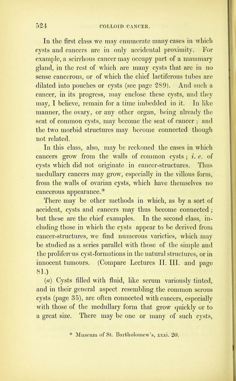 In the first class we may enumerate many cases in which cysts and cancers are in only accidental proximity. For example, a scirrhous cancer may occupy part of a mammary gland, in the rest of which are many cysts that are in no sense cancerous, or of which the chief lactiferous tubes are dilated into pouches or cysts (see page 289). And such a cancer, in its progress, may enclose these cysts, and they may, I believe, remain for a time imbedded in it. In like manner, the ovary, or any other organ, being already the seat of common cysts, may become the seat of cancer ; and the two morbid structures may become connected though not related. In this class, also, may be reckoned the cases in which cancers grow from the walls of common cysts ; i. e. of cysts which did not originate in cancer-structures. Thus medullary cancers may grow, especially in the villous form, from the walls of ovarian cysts, which have themselves no cancerous appearance.* There may be other methods in which, as by a sort of accident, cysts and cancers may thus become connected ; but these are the chief examples. In the second class, in- cluding those in which the cysts appear to be derived from cancer-structures, we find numerous varieties, which may be studied as a series parallel with those of the simple and the proliferous cyst-formations in the natural structures, or in innocent tumours. (Compare Lectures II. III. and page 81.) {a) Cysts filled with fluid, like scrum variously tinted, and in their general aspect resembling the common serous cysts (page 35), are often connected with cancers, especially with those of the medullary form that grow quickly or to a great size. There may be one or many of such cysts. * Museum of St. Bartholomew’s, xxxi. 20.