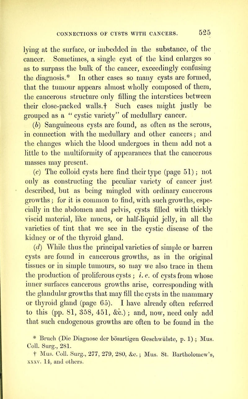 lying at the surface, or imbedded in tlie substance, of the cancer. Sometimes, a single cyst of the kind enlarges so as to surpass the bulk of the cancer, exceedingly confusing the diagnosis.* In other cases so many cysts are formed, that the tumour appears almost wholly composed of them, the cancerous structure only filling the interstices between their close-packed walls.f Such cases might justly be grouped as a “ cystic variety” of medullary cancer. {b) Sanguineous cysts are found, as often as the serous, in connection with the medullary and other cancers; and the changes which the blood undergoes in them add not a little to the multiformity of appearances that the cancerous masses may present. (c) The colloid cysts here find their type (page 51); not only as constructing the peculiar variety of cancer just described, but as being mingled with ordinary cancerous growths ; for it is common to find, with such growths, espe- cially in the abdomen and pelvis, cysts filled with thickly viscid material, like mucus, or half-liquid jelly, in all the varieties of tint that we see in the cystic disease of the kidney or of the thyroid gland. (d) While thus the principal varieties of sinq)le or barren cysts are found in cancerous growths, as in the original tissues or in simple tumours, so may we also trace in them the production of proliferous cysts ; i. e. of cysts from whose inner surfaces cancerous growths arise, corresponding with the glandular growths that may fill the cysts in the mammary or thyroid gland (page 65). I have already often referred to this (pp. 81, 358, 451, &c.) ; and, now, need only add that such endogenous growths are often to be found in the * Bruch (Die Diagnose der bosartigen Geschwiilste, p. 1) ; Mus. Coll. Surg., 281. t Mus. Coll. Surg., 277, 279, 280, &c. ; Mus. St. Bartholomew’s, x.\xv. 11, and others.