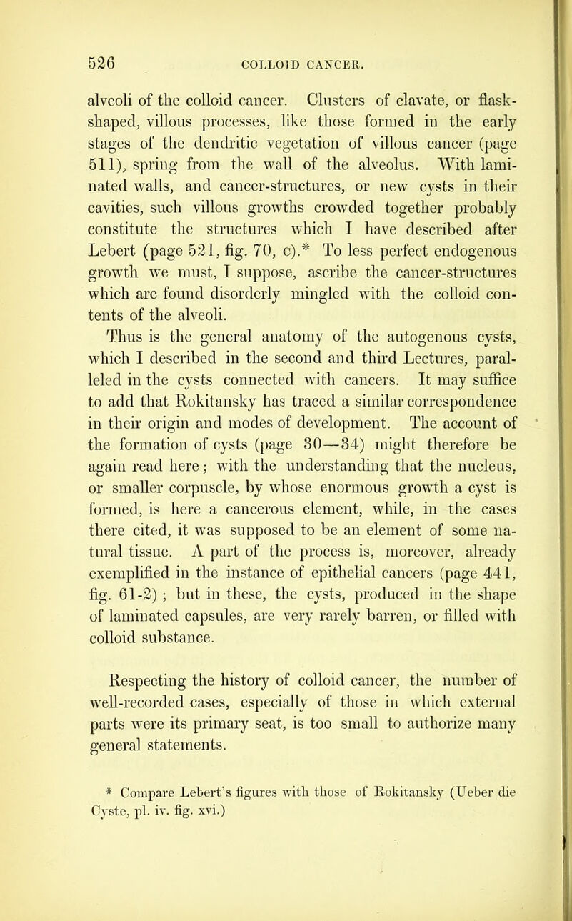 alveoli of the colloid cancer. Clusters of clavate, or flask- shaped, villous processes, like those formed in the early stages of the dendritic vegetation of villous cancer (page 511), spring from the wall of the alveolus. With lami- nated walls, and cancer-structures, or new cysts in their cavities, such villous growths crowded together probably constitute the structures which I have described after Lebert (page 521, fig. 70, c).* To less perfect endogenous growth we must, I suppose, ascribe the cancer-structures which are found disorderly mingled with the colloid con- tents of the alveoli. Thus is the general anatomy of the autogenous cysts, which I described in the second and third Lectures, paral- leled in the cysts connected with cancers. It may suffice to add that Rokitansky has traced a similar correspondence in theii’ origin and modes of development. The account of the formation of cysts (page 30—34) might therefore be again read here; with the understanding that the nucleus, or smaller corpuscle, by whose enormous growth a cyst is formed, is here a cancerous element, while, in the cases there cited, it was supposed to be an element of some na- tural tissue. A part of the process is, moreover, already exemplified in the instance of epithelial cancers (page 441, fig. 61-2); but in these, the cysts, produced in the shape of laminated capsules, are very rarely barren, or filled with colloid substance. Respecting the history of colloid cancer, the number of well-recorded cases, especially of those in which external parts were its primary seat, is too small to authorize many general statements. * Compare Lebert’s figures with those of llokitansky (Ueber die Cyste, pi. iv. fig. xvi.)