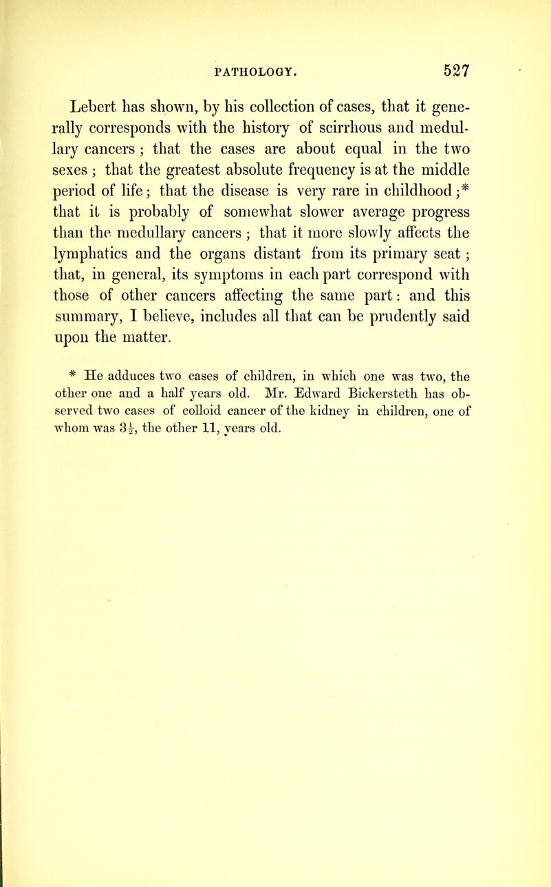 Lebert has shown, by his collection of cases, that it gene- rally corresponds with the history of scirrhous and medul- lary cancers ; that the cases are about equal in the two sexes ; that the greatest absolute frequency is at the middle period of life; that the disease is very rare in childhood that it is probably of somewhat slower average progress than the medullary cancers ; that it more slowly affects the lymphatics and the organs distant from its primary seat; that, in general, its symptoms in each part correspond with those of other cancers affeeting the same part: and this summary, I believe, includes all that can be prudently said upon the matter. * He adduces two cases of children, in which one was two, the other one and a half years old. Mr. Edward Bickersteth has ob- served two cases of colloid cancer of the kidney in children, one of whom was Sf, the other 11, years old.