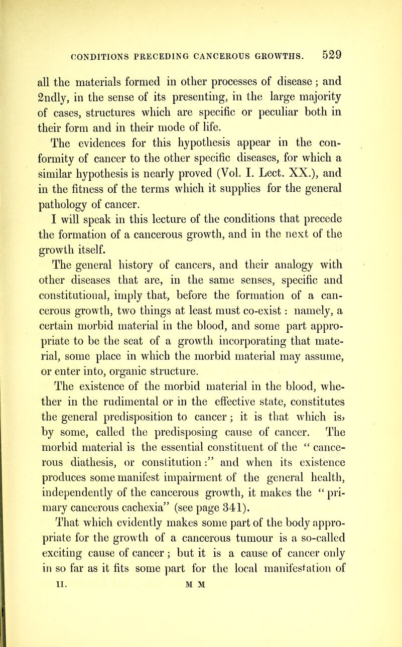 all the materials formed in other processes of disease; and 2ndly, in the sense of its presenting, in the large ma,jority of cases, structures which are specific or peculiar both in their form and in their mode of life. The evidences for this hypothesis appear in the con- formity of cancer to the other specific diseases, for which a similar hypothesis is nearly proved (Vol. I. Lect. XX.), and in the fitness of the terms which it supplies for the general pathology of cancer. I will speak in this lecture of the conditions that precede the formation of a cancerous growth, and in the next of the growth itself. The general history of cancers, and their analogy with other diseases that are, in the same senses, specific and constitutioual, imply that, before the formation of a can- cerous growth, two things at least must co-exist: namely, a certain morbid material in the blood, and some part appro- priate to be the seat of a growth incorporating that mate- rial, some place in which the morbid material may assume, or enter into, organic structure. The existence of the morbid material in the blood, whe- ther in the rudimental or in the effective state, constitutes the general predisposition to cancer; it is that which is; by some, called the predisposing cause of cancer. The morbid material is the essential constituent of the “ cance- rous diathesis, or constitutionand when its existence produces some manifest impairment of the geiieral health, independently of the cancerous growth, it makes the “ pri- mary cancerous cachexia” (see page 341). That which evidently makes some part of the body appro- priate for the growth of a cancerous tumour is a so-called exciting cause of cancer ; but it is a cause of cancer only in so far as it fits some part for the local manifestation of II. M M