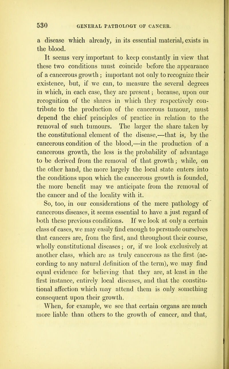 a disease which already, in its essential material, exists in the blood. It seems very important to keep constantly in view that these two conditions must coincide before the appearance of a cancerous growth; important not only to recognize their existence, but, if we can, to measure the several degrees in which, in each case, they are present; because, upon our recognition of the shares in which they respectively con- tribute to the production of the cancerous tumour, must depend the chief principles of practice in relation to the removal of such tumours. The larger the share taken by the constitutional element of the disease,—that is, by the cancerous condition of the blood,—in the production of a cancerous growth, the less is the probability of advantage to be derived from the removal of that growth; while, on the other hand, the more largely the local state enters into the conditions upon which the cancerous growth is founded, the more benefit may we anticipate from the removal of the cancer and of the locality with it. So, too, in our considerations of the mere pathology of cancerous diseases, it seems essential to have a just regard of both these previous conditions. If we look at only a certain class of cases, we may easily find enough to persuade ourselves that cancers are, from the first, and throughout their course, wholly constitutional diseases; or, if we look exclusively at another class, which are as truly cancerous as the first (ac- cording to any natural definition of the term), we may find equal evidence for believing that they are, at least in the first instance, entirely local diseases, and that the constitu- tional affection which may attend them is only something consequent upon their growth. When, for example, we see that certain organs are much more liable than others to the growth of cancer, and that.