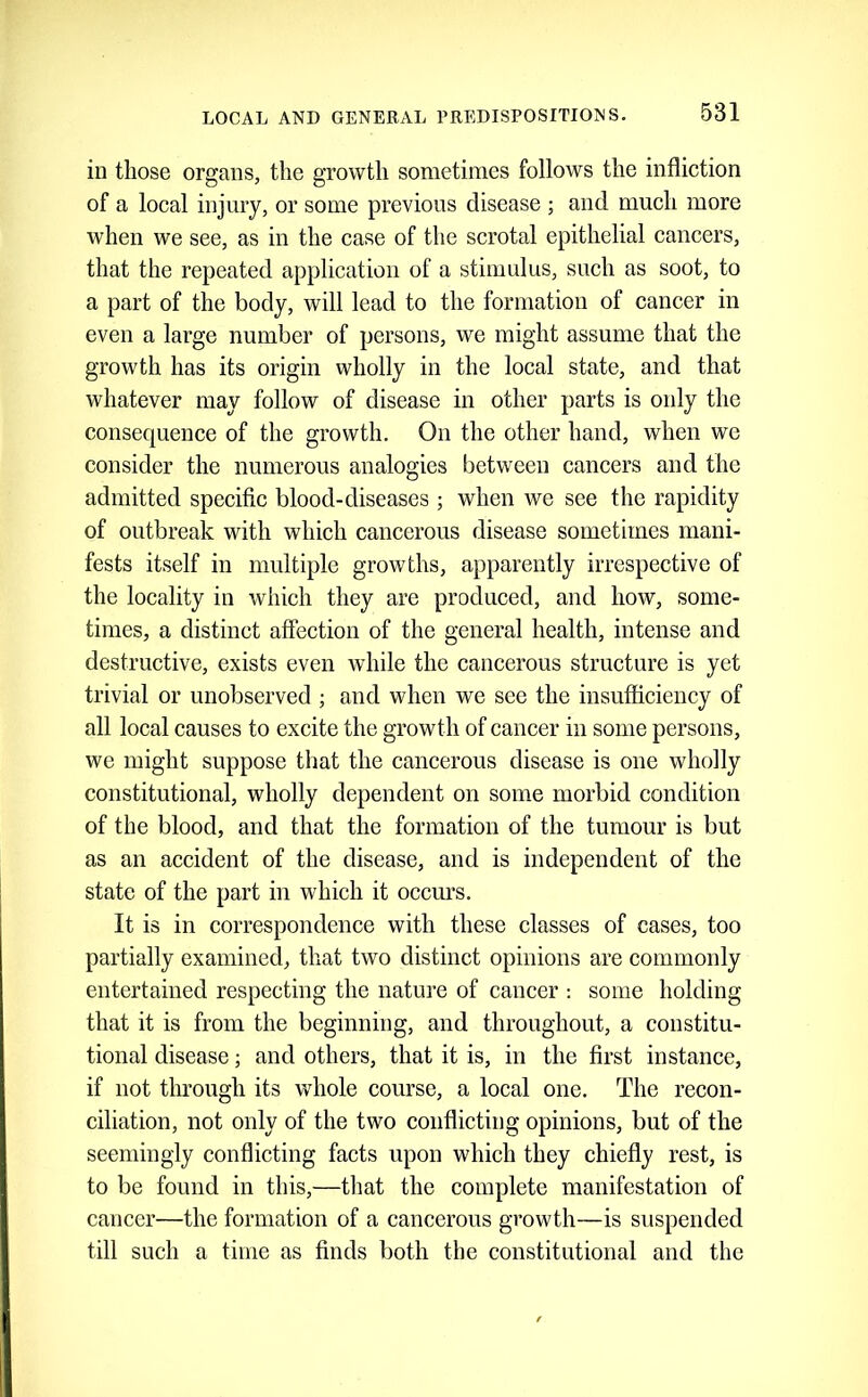 in those organs, the growth sometimes follows the infliction of a local injury, or some previous disease ; and much more when we see, as in the case of the scrotal epithelial cancers, that the repeated application of a stimulus, such as soot, to a part of the body, will lead to the formation of cancer in even a large number of persons, we might assume that the growth has its origin wholly in the local state, and that whatever may follow of disease in other parts is only the consequence of the growth. On the other hand, when we consider the numerous analogies between cancers and the admitted specific blood-diseases ; when we see the rapidity of outbreak with which cancerous disease sometimes mani- fests itself in multiple growths, apparently irrespective of the locality in which they are produced, and how, some- times, a distinct affection of the general health, intense and destructive, exists even while the cancerous structure is yet trivial or unobserved ; and when we see the insufficiency of all local causes to excite the growth of cancer in some persons, we might suppose that the cancerous disease is one wholly constitutional, wholly dependent on some morbid condition of the blood, and that the formation of the tumour is but as an accident of the disease, and is independent of the state of the part in which it occurs. It is in correspondence with these classes of cases, too partially examined, that two distinct opinions are commonly entertained respecting the nature of cancer : some holding that it is from the beginning, and throughout, a constitu- tional disease; and others, that it is, in the first instance, if not through its wdiole course, a local one. The recon- ciliation, not only of the two conflicting opinions, but of the seemingly conflicting facts upon which they chiefly rest, is to be found in this,—that the complete manifestation of cancer—the formation of a cancerous growth—is suspended till such a time as finds both the constitutional and the