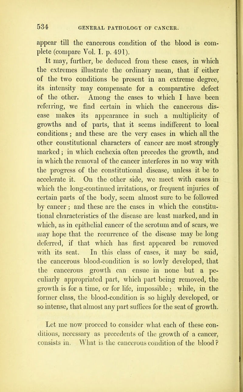 appear till the caneerous condition of the blood is com- plete (compare Vol. I. p. 491). It may, further, be deduced from these cases, in which the extremes illustrate the ordinary mean, that if either of the two conditions be present in an extreme degree, its intensity may compensate for a comparative defect of the other. Among the cases to which I have been referring, we find certain in which the cancerous dis- ease makes its appearance in such a multiplicity of growths and of parts, that it seems indifferent to local conditions j and these are the very cases in which all the other constitutional characters of cancer are most strongly marked; in which cachexia often precedes the growth, and in which the removal of the cancer interferes in no way with the progress of the constitutional disease, unless it be to accelerate it. On the other side, we meet with cases in which the long-continued irritations, or frequent injuries of certain parts of the body, seem almost sure to be followed by cancer; and these are the cases in which the constitu- tional characteristics of the disease are least marked, and in which, as in epithelial cancer of the scrotum and of scars, we may hope that the recurrence of the disease may be long deferred, if that which has first appeared be removed with its seat. In this class of cases, it may be said, the cancerous blood-condition is so lowly developed, that the cancerous growth can ensue in none but a pe- culiarly appropriated part, which part being removed, the growth is for a time, or for life, impossible; while, in the former class, the blood-condition is so highly developed, or so intense, that almost any part suffices for the seat of growth. Let me now proceed to consider what each of these con- ditions, necessary as precedents of the growth of a cancer, consists in. What is the cancerous condition of the blood ?