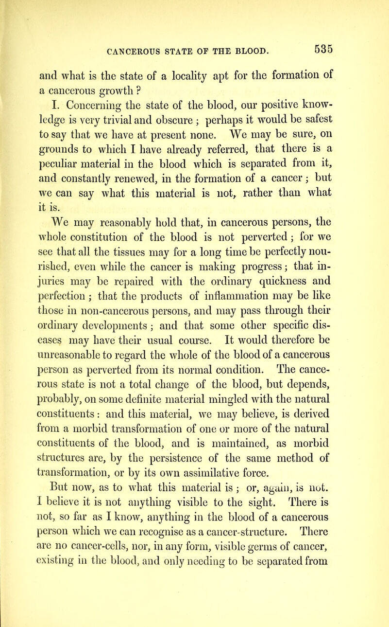 635 and what is the state of a locality apt for the formation of a cancerous growth ? I. Concerning the state of the blood, our positive know- ledge is very trivial and obscure ; perhaps it would be safest to say that we have at present none. We may be sure, on grounds to which I have already referred, that there is a peculiar material in the blood which is separated from it, and constantly renewed, in the formation of a cancer ; but we can say what this material is not, rather than what it is. We may reasonably hold that, in cancerous persons, the whole constitution of the blood is not perverted; for we see that all the tissues may for a long time be perfectly nou- rished, even while the cancer is making progress; that in- juries may be repaired with the ordinary quickness and perfection ; that the products of inflammation may be like those in non-cancerous persons, and may pass through their ordinary developments ; and that some other specific dis- eases may have their usual com’se. It would therefore be unreasonable to regard the whole of the blood of a cancerous person as perverted from its normal condition. The cance- rous state is not a total change of the blood, but depends, probably, on some definite material mingled with the natimal constituents: and this material, we may believe, is derived from a morbid transformation of one or more of the natural constituents of the blood, and is maintained, as morbid structures are, by the persistence of the same method of transformation, or by its own assimilative force. But now, as to what this material is ; or, again, is not. I believe it is not anything visible to the sight. There is not, so far as I know, anything in the blood of a cancerous person which we can recognise as a cancer-structure. There are no cancer-eells, nor, in any form, visible germs of cancer, existing in tlie blood, and only needing to be separated from