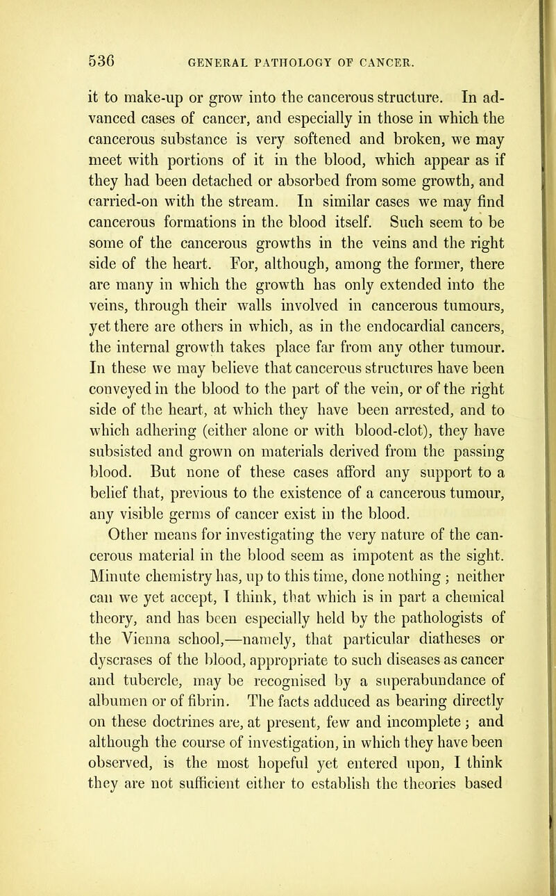 it to make-up or grow into the cancerous structure. In ad- vanced cases of cancer, and especially in those in which the cancerous substance is very softened and broken, we may meet with portions of it in the blood, which appear as if they had been detached or absorbed from some growth, and carried-on with the stream. In similar cases we may find cancerous formations in the blood itself. Such seem to be some of the cancerous growths in the veins and the right side of the heart. For, although, among the former, there are many in which the growth has only extended into the veins, through their walls involved in cancerous tumours, yet there are others in which, as in the endocardial cancers, the internal growth takes place far from any other tumour. In these we may believe that cancerous structures have been conveyed in the blood to the part of the vein, or of the right side of the heart, at which they have been arrested, and to which adhering (either alone or with blood-clot), they have subsisted and grown on materials derived from the passing blood. But none of these cases afford any support to a belief that, previous to the existence of a cancerous tumour, any visible germs of cancer exist in the blood. Other means for investigating the very nature of the can- cerous material in the blood seem as impotent as the sight. Minute chemistry has, up to this time, done nothing ; neither can we yet accept, I think, that which is in part a chemical theory, and has been especially held by the pathologists of the Vienna school,—namely, that particular diatheses or dyscrases of the blood, appropriate to such diseases as cancer and tubercle, may be recognised by a superabundance of albumen or of fibrin. The facts adduced as bearing directly on these doctrines are, at present, few and incomplete ; and although the course of investigation, in which they have been observed, is the most hopeful yet entered npon, I think they are not sufficient either to establish the theories based