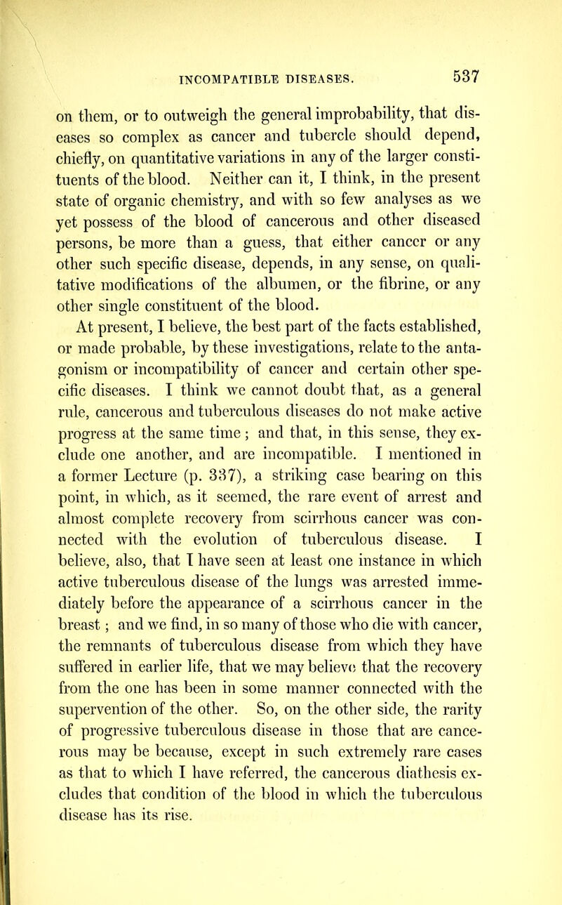 on them, or to outweigh the general improbability, that dis- eases so complex as cancer and tubercle should depend, chiefly, on quantitative variations in any of the larger consti- tuents of the blood. Neither can it, I think, in the present state of organic chemistry, and with so few analyses as we yet possess of the blood of cancerous and other diseased persons, be more than a guess, that either cancer or any other such specific disease, depends, in any sense, on quali- tative modifications of the albumen, or the fibrine, or any other single constituent of the blood. At present, I believe, the best part of the facts established, or made probable, by these investigations, relate to the anta- gonism or incompatibility of cancer and certain other spe- cific diseases. I think we cannot doubt that, as a general rule, cancerous and tuberculous diseases do not make active progress at the same time; and that, in this sense, they ex- clude one another, and are incompatible. I mentioned in a former Lecture (p. 337), a striking case bearing on this point, in which, as it seemed, the rare event of arrest and almost complete recovery from scirrhous cancer was con- nected with the evolution of tuberculous disease. I believe, also, that T have seen at least one instance in which active tuberculous disease of the lungs was arrested imme- diately before the appearance of a scirrhous cancer in the breast; and we find, in so many of those who die with cancer, the remnants of tuberculous disease from which they have suffered in earlier life, that we may believe; that the recovery from the one has been in some manner connected with the supervention of the other. So, on the other side, the rarity of progressive tuberculous disease in those that are cance- rous may be because, except in such extremely rare cases as that to which I have referred, the cancerous diathesis ex- cludes that condition of the blood in which the tuberculous disease has its rise.