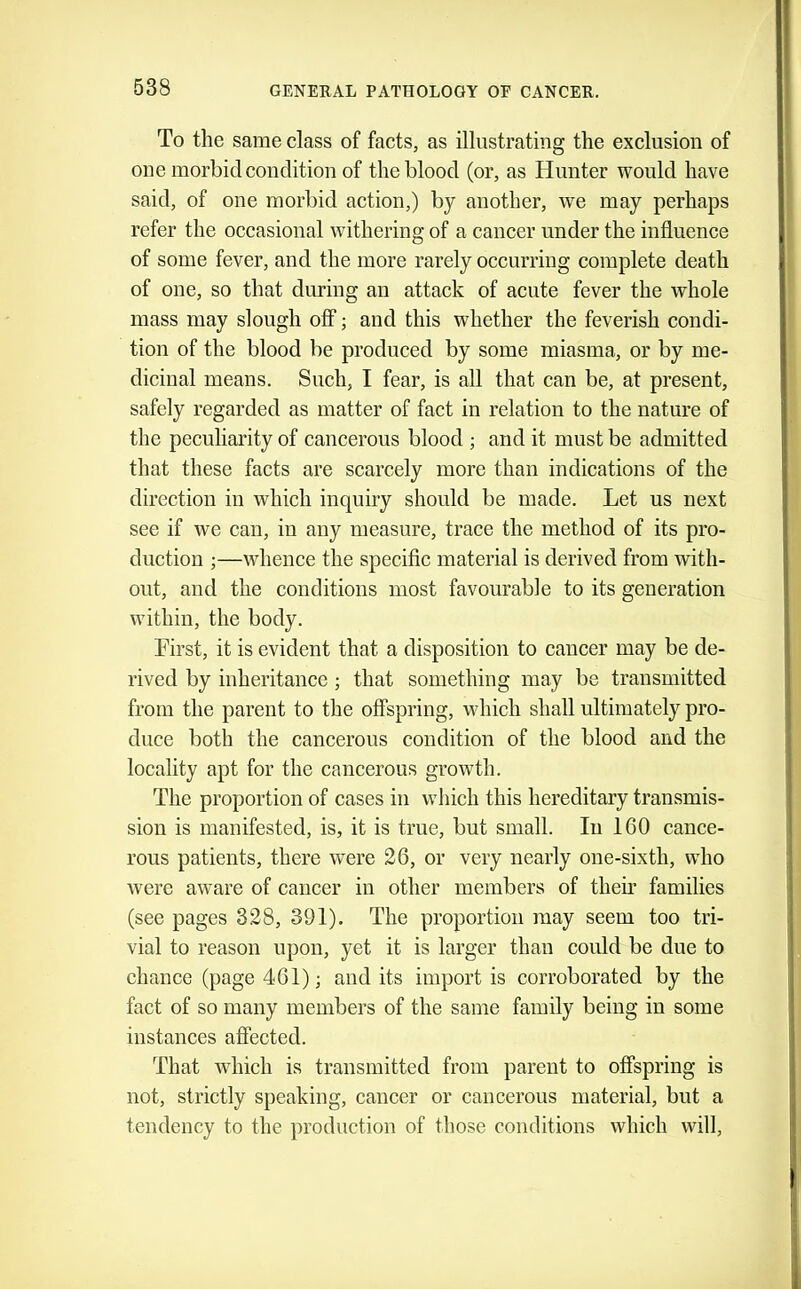 To the same class of facts, as illustrating the exclusion of one morbid condition of the blood (or, as Hunter would have said, of one morbid action,) by another, we may perhaps refer the occasional withering of a cancer under the influence of some fever, and the more rarely occurring complete death of one, so that during an attack of acute fever the whole mass may slough oflf; and this whether the feverish condi- tion of the blood be produced by some miasma, or by me- dicinal means. Such, I fear, is all that can be, at present, safely regarded as matter of fact in relation to the nature of the peculiai’ity of cancerous blood ; and it must be admitted that these facts are scarcely more than indications of the direction in which inquiry should be made. Let us next see if we can, in any measure, trace the method of its pro- duction ;—whence the speciflc material is derived from with- out, and the conditions most favourable to its generation within, the body. First, it is evident that a disposition to cancer may be de- rived by inheritance ; that something may be transmitted from the parent to the offspring, which shall ultimately pro- duce both the cancerous condition of the blood and the locality apt for the cancerous growth. The proportion of cases in which this hereditary transmis- sion is manifested, is, it is true, but small. In 160 cance- rous patients, there were 26, or very nearly one-sixth, who were aware of cancer in other members of their families (see pages 328, 391). The proportion may seem too tri- vial to reason upon, yet it is larger than could be due to chance (page 461); and its import is corroborated by the fact of so many members of the same family being in some instances affected. That Avhich is transmitted from parent to offspring is not, strictly speaking, cancer or cancerous material, but a tendency to the production of those conditions which will.