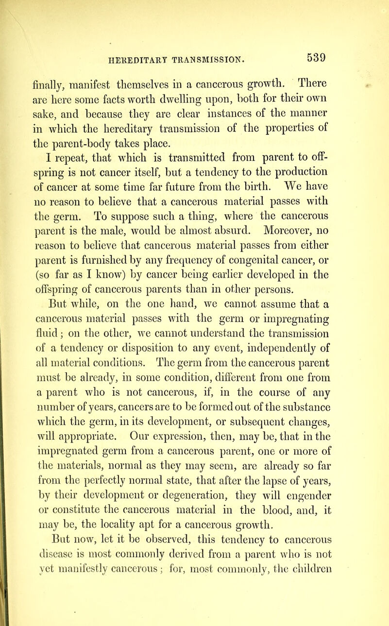 finally, manifest themselves in a cancerous growth. There are here some facts worth dwelling upon, both for their own sake, and because they are clear instances of the manner in which the hereditary transmission of the properties of the parent-body takes place. I repeat, that which is transmitted from parent to off- spring is not cancer itself, but a tendency to the production of cancer at some time far future from the birth. We have no reason to believe that a cancerous material passes with the germ. To suppose such a thing, where the cancerous parent is the male, would be almost absurd. Moreover, no reason to believe that cancerous material passes from either parent is furnished by any frequency of congenital cancer, or (so far as I know) by cancer being earlier developed in the offspring of cancerous parents than in othei' persons. But while, on the one hand, we cannot assume that a cancerous material passes with the germ or impregnating fluid ; on the other, we cannot understand the transmission of a tendeney or disposition to any event, independently of all material conditions. The germ from the cancerous parent must be already, in some condition, different from one from a parent who is not cancerous, if, in the course of any number of years, cancers are to be formed out of the substance which the germ, in its development, or subsequent changes, will appropriate. Onr expression, then, may be, that in the impregnated germ from a caneerous parent, one or more of the materials, normal as they may seem, are already so far from the perfectly normal state, that after the lapse of years, by their development or degeneration, they will engender or constitute the caneerous material in the blood, and, it may be, the locality apt for a cancerous growth. But now, let it be observed, this tendency to cancerous disease is most commonly derived from a parent who is not yet manifestly cancerous ; for, most commonly, tiie children