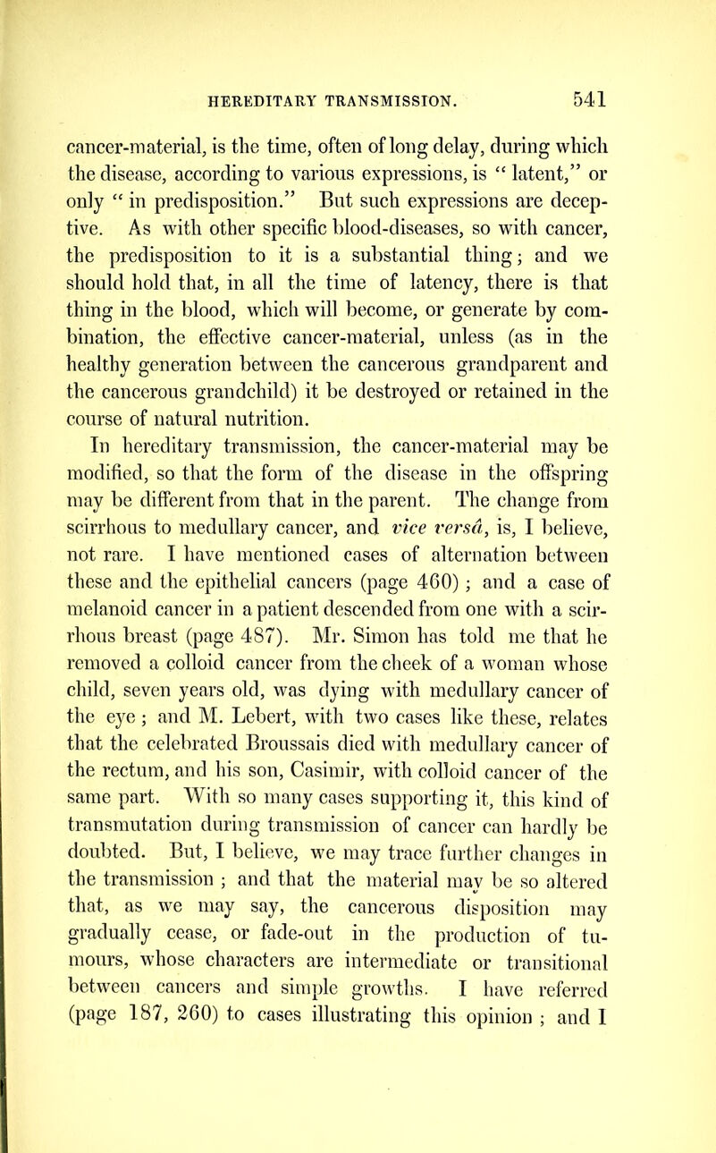 cancer-material, is the time, often of long delay, during which the disease, according to various expressions, is “ latent,” or only “ in predisposition.” But such expressions are decep- tive. As with other specific hlood-diseases, so with cancer, the predisposition to it is a substantial thing; and we should hold that, in all the time of latency, there is that thing in the blood, which will become, or generate by com- bination, the effective cancer-material, unless (as in the healthy generation between the cancerous grandparent and the cancerous grandchild) it be destroyed or retained in the course of natural nutrition. In hereditary transmission, the cancer-material may be modified, so that the form of the disease in the offspring may be different from that in the parent. The change from scirrhous to medullary cancer, and vice versa, is, I believe, not rare. I have mentioned cases of alternation between these and the epithelial cancers (page 460); and a case of melanoid cancer in a patient descended from one with a scir- rhous breast (page 487). Mr. Simon has told me that he removed a colloid cancer from the cheek of a woman whose child, seven years old, was dying with medullary cancer of the eye; and M. Lebert, with two cases like these, relates that the celebrated Broussais died with medullary cancer of the rectum, and his son, Casimir, with colloid cancer of the same part. AVith so many cases supporting it, this kind of transmutation during transmission of cancer can hardly be doubted. But, I believe, we may trace further changes in the transmission ; and that the material may be so altered that, as we may say, the cancerous disposition may gradually eease, or fade-out in the production of tu- mours, whose characters are intermediate or transitional between cancers and simple growths. I have referred (page 187, 260) to eases illustrating this opinion ; and 1