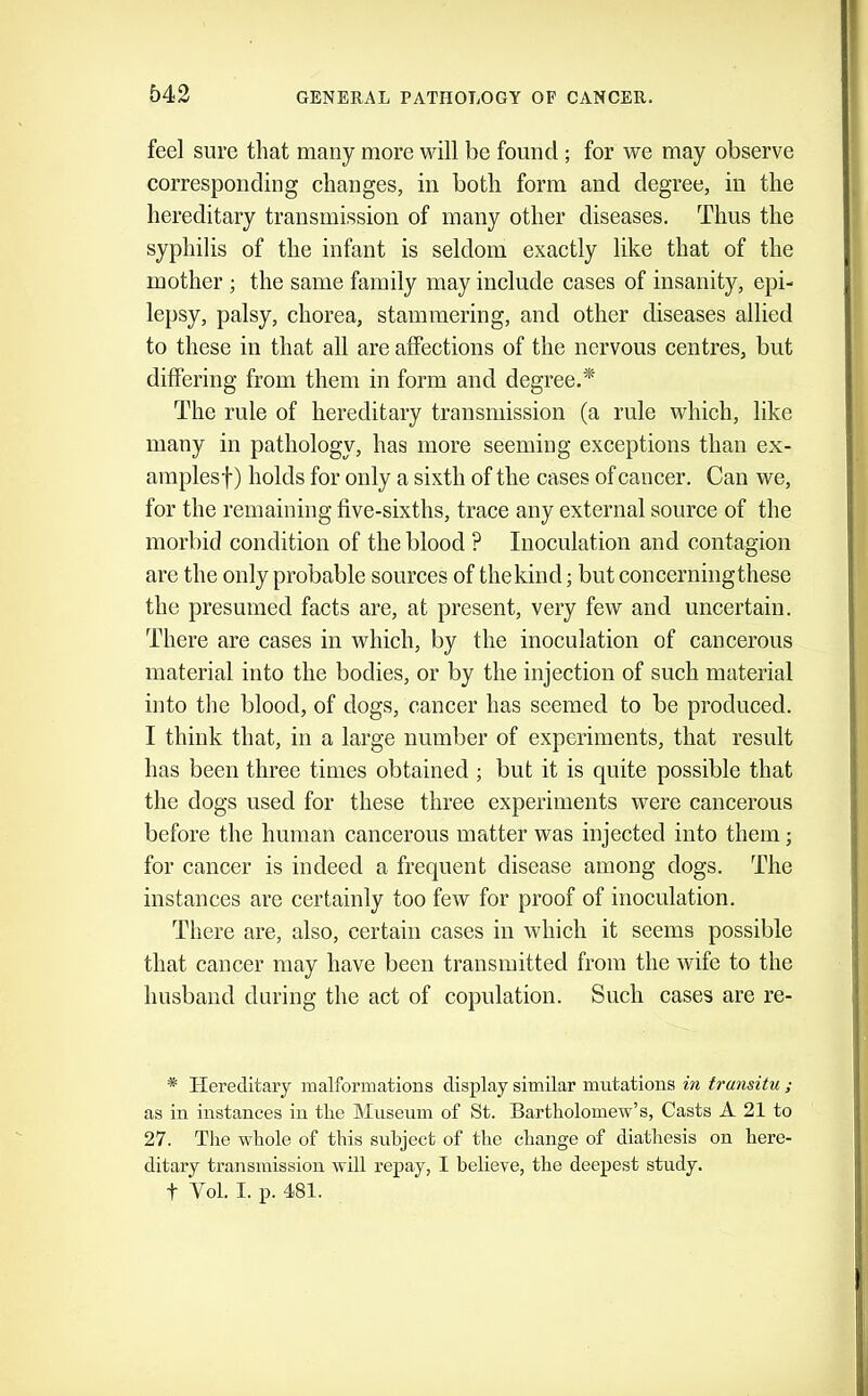 feel sure that many more will be found; for we may observe corresponding ebanges, in both form and degree, in the hereditary transmission of many other diseases. Thus the syphilis of the infant is seldom exactly like that of the mother ; the same family may inelude cases of insanity, epi- lepsy, palsy, chorea, stammering, and other diseases allied to these in that all are affections of the nervous centres, but differing from them in form and degree.* The rule of hereditary transmission (a rule which, like many in pathology, has more seeming exceptions than ex- amplesf) holds for only a sixth of the cases of cancer. Can we, for the remaining five-sixths, trace any external source of the morbid condition of the blood ? Inoculation and contagion are the only probable sources of the kind; but concerningthese the presumed facts are, at present, very few and uncertain. There are cases in which, by the inoculation of cancerous material into the bodies, or by the injection of such material into the blood, of dogs, cancer has seemed to be produced. I think that, in a large number of experiments, that result has been three times obtained ; but it is quite possible that the dogs used for these three experiments were cancerous before the human cancerous matter was injected into them; for cancer is indeed a frequent disease among dogs. The instances are certainly too few for proof of inoculation. There are, also, certain cases in which it seems possible that cancer may have been transmitted from the wife to the husband during the act of copulation. Such cases are re- * Hereditary inalforniations display similar mutations in transitu ; as in instances in the Museum of St. Bartholomew’s, Casts A 21 to 27. The whole of this subject of the change of diathesis on here- ditary transmission will repay, I believe, the deepest study, t Vol. I. p. 481.
