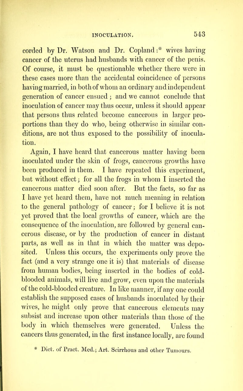 corded by Dr. Watson and Dr. Copland wives having- cancer of the uterus had husbands with cancer of the penis. Of eourse, it must be questionable whether there were in these cases more than the aecidental coincidence of persons having married, in both of whom an ordinary and independent generation of cancer ensued ; and we cannot conclude that inoculation of cancer may thus oceur, unless it should appear that persons thus related become caneerous in larger pro- portions than they do who, being otherwise in similar con- ditions, are not thus exposed to the possibility of inoeula- tiou. Again, I have heard that cancerous matter having been inoeulated under the skin of frogs, cancerous growths have been produced in them. I have repeated this experiment, but without effect; for all the frogs in whom I inserted the cancerous matter died soon after. But the facts, so far as I have yet heard them, have not much meaning in relation to the general pathology of cancer; for I believe it is not yet proved that the local growths of cancer, which are the consequence of the inoculation, are followed by general can- cerous disease, or by the production of cancer in distant parts, as well as in that in which the matter was depo- sited. Unless this occurs, the experiments only prove the fact (and a very strange one it is) that materials of disease from human bodies, being inserted in the bodies of cold- blooded animals, will live and grow, even upon the materials of the cold-blooded creature. In like manner, if any one could establish the supposed cases of husbands inoculated by their wives, he might only prove that cancerous elements may subsist and increase upon other materials than those of the body in which themselves were generated. Unless the cancers thus generated, in the first instance locally, are found * Diet, of Pract. Med.; Art. Scirrhous and other Tumours.