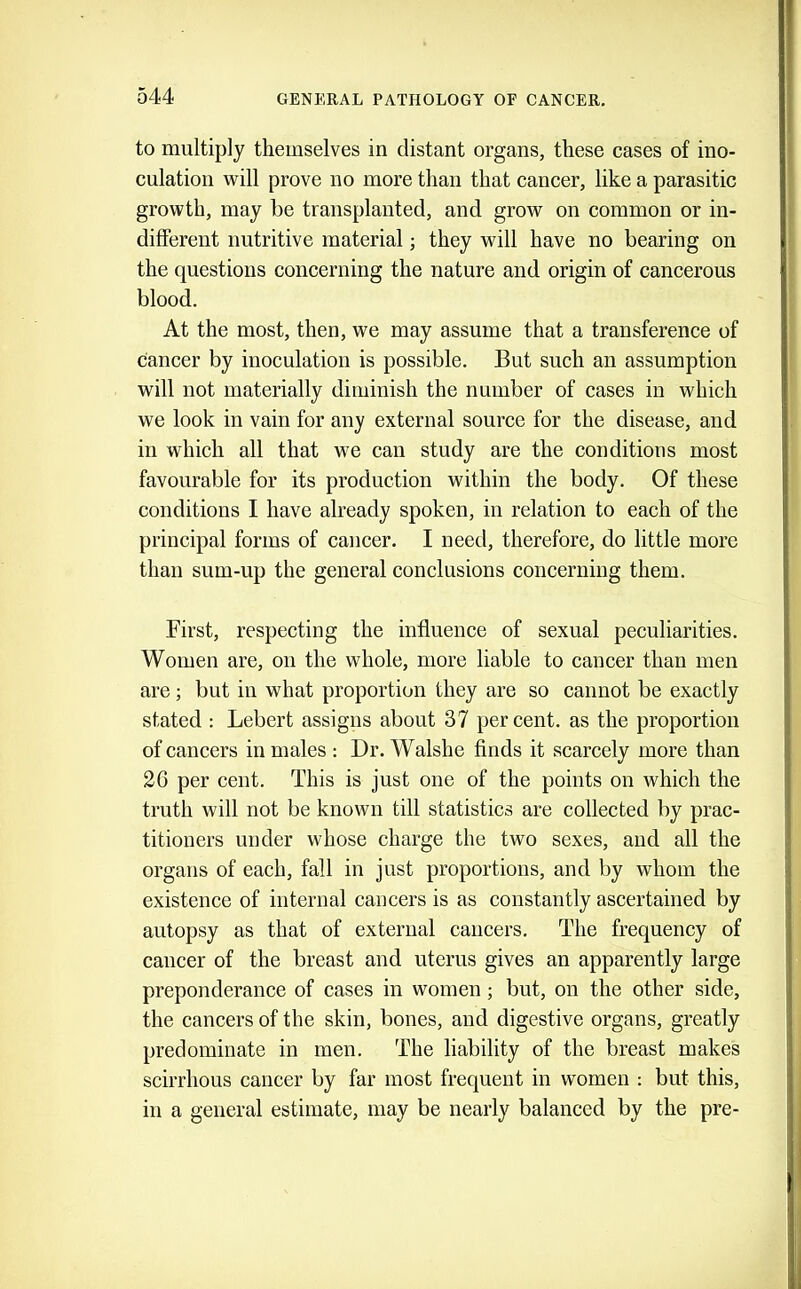 to multiply themselves in distant organs, these cases of ino- culation will prove no more than that cancer, like a parasitic growth, may be transplanted, and grow on common or in- different nutritive material; they will have no bearing on the questions concerning the nature and origin of cancerous blood. At the most, then, we may assume that a transference of cancer by inoculation is possible. But such an assumption will not materially diminish the number of cases in which we look in vain for any external source for the disease, and in which all that we can study are the conditions most favourable for its production within the body. Of these conditions I have already spoken, in relation to each of the principal forms of cancer. I need, therefore, do little more than sum-up the general conclusions concerning them. First, respecting the influence of sexual peculiarities. Women are, on the whole, more liable to cancer than men are; but in what proportion they are so cannot be exactly stated : Lebert assigns about 37 percent, as the proportion of cancers in males; Dr. Walshe finds it scarcely more than 26 per cent. This is just one of the points on which the truth will not be known till statistics are collected by prac- titioners under whose charge the two sexes, and all the organs of each, fall in just proportions, and by whom the existence of internal cancers is as constantly ascertained by autopsy as that of external cancers. The frequency of cancer of the breast and uterus gives an apparently large preponderance of cases in women; but, on the other side, the cancers of the skin, bones, and digestive organs, greatly predominate in men. The liability of the breast makes scirrhous cancer by far most frequent in women ; but this, in a general estimate, may be nearly balanced by the pre-